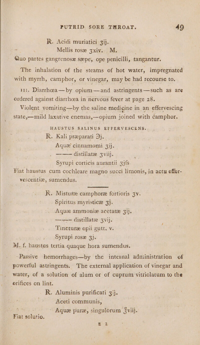 kK. Acidi muriatici 3ij. -— Mellis rose 3xiv. M. Quo partes gangrenoszx sepe, ope penicilli, tangantur. The inhalation of the steams of hot water, impregnated with myrrh, camphor, or vinegar, may be had recourse to. t1i. Diarrhoeea—by opium—and astringents—such as are ordered against diarrhoea in nervous fever at page 28. Violent vomiting—by the saline medigine in an effervescing state,—mild laxative enemas,—opium joined with camphor. HAUSTUS SALINUS EFFERVESCENS.. kk. Kali preeparati Dj. | Aquz cinnamomi 3ij. ——- distillate Zvi. Syrupi corticis aurantit 3j{s. Fiat haustus cum cochleare magno succi limonis, in actu effer- vescentlz, sumendus, KK. Misturze camphore fortioris 3v. Spiritus myristice 3]. Aque ammonie acetate 31). —-——-— distillate Zvij. Tincture opii gutt. v. Syrupi rose 3}. M. £ Canis tertia quaque hora sumendus. “Passive hemorrhages—by the inteinal administration of powerful astringents. The external application of vinegar and water, of a solution of alum or of cuprum vitriolatum to the orifices on lint. K. Aluminis purificati 3ij. Aceti communis, Aquez pure, singulorum 3viij. Fiat solutio. e 3,