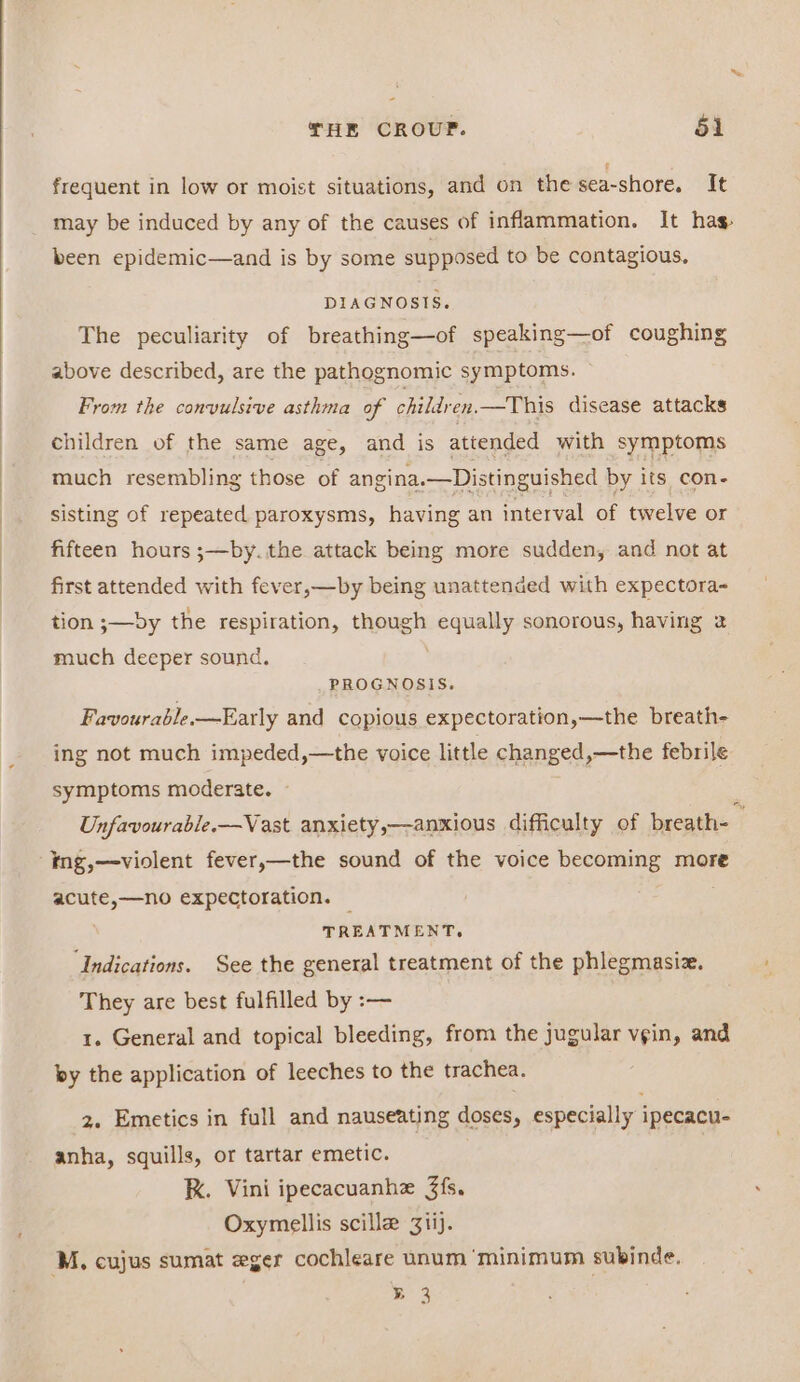 frequent in low or moist situations, and on the sea-shore. It may be induced by any of the causes of inflammation. It has been epidemic—and is by some supposed to be contagious, DIAGNOSIS. The peculiarity of breathing—of speaking—of coughing above described, are the pathognomic symptoms. From the convulsive asthma of children.—This disease attacks children of the same age, and is attended with symptoms much resembling those of angina.—Distinguished by its con- sisting of repeated paroxysms, having an interval of twelve or fifteen hours ;—by. the attack being more sudden, and not at first attended with fever,—by being unattended with expectora- tion ;—»by the respiration, though Ran sonorous, having 2 much deeper sound. PROGNOSIS. Favourable —Farly and copious expectoration,—the breath- ing not much impeded,—the voice little changed,—the febrile symptoms moderate. — Unfavourable.—Vast anxiety,—anxious difficulty of breath- _ ing,—violent fever,—the sound of the voice becoming more peates 0 expectoration. — TREATMENT. ‘Indications. See the general treatment of the phlegmasiz. They are best fulfilled by :— 1. General and topical bleeding, from the jugular vgin, and by the application of leeches to the trachea. 2. Emetics in full and nauseating doses, especially ipecacu- anha, squills, or tartar emetic. kK. Vini ipecacuanhe 3fs. Oxymellis scille 3iij. ‘Mz, cujus sumat eger cochleare unum ‘minimum subinde. B 3