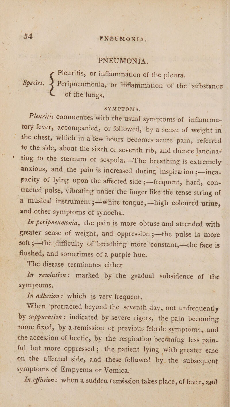 ne PNEUMONIA, Pleuritis, or inflammation of the pleura. Species. + Peripnetuinonia, or ififlammation of the substance of the lungs. SYMPTOMS. Pleuritis commences with the usual symptoms of inflamma- tory fever, accompanied, or followed, by a sense of weight in the chest, which in a few hours becomes acute pain, referred to the side, about the sixth or seventh rib, and thence lancina- ting to the sternum or scapula.—The breathing i is extremely anxious, and the pain is increased during inspiration ;—inca- pacity of lying upon the affected side 3—frequent, hard, con- tracted pulse, vibrating under the finger like the tense string of a musical instrament ;—white tongue,—high coloured urine, and other symptoms of synocha. In peripneumonia, the pain is more obtuse and attended with greater sense of weight, and oppression ;—the pulse is more soft ;—the difficulty of breathing more constant,—the face is flushed, and sometimes of a purple hue. The disease terminates either In resolution: marked by the gradual subsidence of the symptoms, In adhesion: which is very frequent. When ‘protracted beyond the seventh day, not unfrequently by suppuration : indicated by severe rigors, the pain becoming more fixed, by a-remission of previous febrile symptoms, and the accession of hectic, by the respiration becdining less pain- ful but more oppressed; the patient lying with greater ease on the affected side, and these followed by: the subsequent symptoms of Empyema or Vomica. An effusion: when a sudden remission takes place, of fever, and