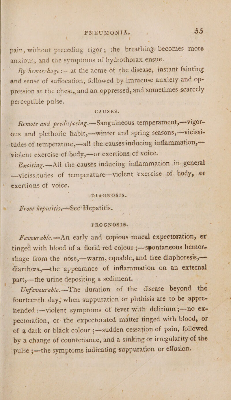 = ; pain, without preceding rigor; the breathing becomes more anxious, and the symptoms of hydrothorax ensue. By hemorrhage:~ at the acme of the disease, instant fainting and sense of suffocation, followed by immense anxiety and op- pression at the chest, and an oppressed, and sometimes scarcely perceptible pulse. CAUSES. Remote and predisposing. —Sanguineous temperament,—vigor- ous and plethoric habit,—winter and spring seasons,—vicissi- ‘tudes of temperature, —all the causes inducing inflammation,— violent exercise of body,—or exertions of voice. Exciting. —All the causes inducing inflammation in general —vicissitudes of temperature—violent exercise. of body, or exertions of voice. DIAGNOSIS. From hepatitis. —See Hepatitis. PROGNOSIS. Favourable.—An early and copious mucal expectoration, or tinged with blood of a florid red colour ;—spontaneous hemor- thage from the nose,—warm, equable, and free diaphoresis,— diarrhoea,—the appearance of inflammation on an external part,—the urine depositing a sediment. : Unfavourable—The duration of the disease beyond the fourteenth day, when suppuration or phthisis are to be appre- fended :—violent symptoms of fever with delirium ;—no ex- pectoration, or the expectorated matter tinged with blood, or of a datk or black colour ;—sudden cessation of pain, followed by a change of countenance, and a sinking or irregularity of the pulse ;—the symptoms indicating suppuration or effusion.