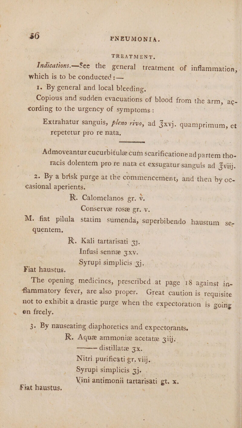 TREATMENT. Indications. —See the general treatment of inflammation, . which is to be conducted ;— : 1. By general and local bleeding, Copious and sudden evacuations of blood from iN arm as eording to the urgency of symptoms: Extrahatur sanguis, pleno rive, ad 3xvj. quamprimum, et repetetur pro re nata, | Admoveantur cucurbitulz cum scarificatione ad partem tho- racis dolentem pro re nata et exsugatur sanguis ad Zviij. 2. By a brisk purge at the commencement, and avn by oc- casional aperients. R. Calomelanos gr. v. Conserve rose gr. v M. fiat pilula statim sumenda, superbibendo haustum Se€- quentem. K. Kali tartarisati 3). Infusi senne 3xv. Syrupi simplicis 3}. Fiat haustus. The opening medicines, prescribed at page 18 against in- flammatory fever, are also proper. Great caution is requisite not to exhibit a drastic purge when the expectoration is going . on freely. . 3. By nauseating diaphoretics and expectorants. : kK. Aque ammoniz acetate 3iij. ——-— distillate zx. Nitri. purificati gr. viij. Syrupi simplicis 3}. Vini antimonii tartarisati gt. x. Fiat haustus.