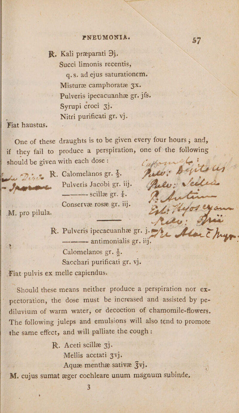 K. Kali preparati 9j. Succi limonis recentis, q.s. ad ejus saturationem. Misturee camphorate 3x. Pulveris ipecacuanhe gr. jfs. Syrupi croci 3}. ; Nitri purificati gr. vj. Fiat haustus. One of these draughts is to be given every four hours ; and, if they fail to produce a perspiration, one of the following should be given with each dose : IP ODE, he ; ba “Ponte K. Calomelanos gr. $ — aters Beye a7” ms Srp ratio Pulveris Jacobi - “ii y A . i ‘ Au | ———-—=- scillze gr. F Conserve rose gr. iij. M, pro pilula. _ KR. Pulveris ipecacuanhe gr. ie Mhes ft &amp; rye ——-—- antimonialis gr. iij. ey Calomelanos gr. §. Sacchari purificati gr. vj. ¥i iat pulvis € ex melle capiendus. Should these means neither produce a perspiration nor ex- pectoration, the dose must be increased and assisted by pe- diluvium of warm water, or decoction of chamomile-flowers. The following juleps and emulsions will also tend to promote the same effect, and will palliate the cough : RK. Aceti scillee 3. Mellis acetati 3vj. Aquz menthe sative 3vj. M. cujus sumat ger cochleare unum magnum subinde, 3