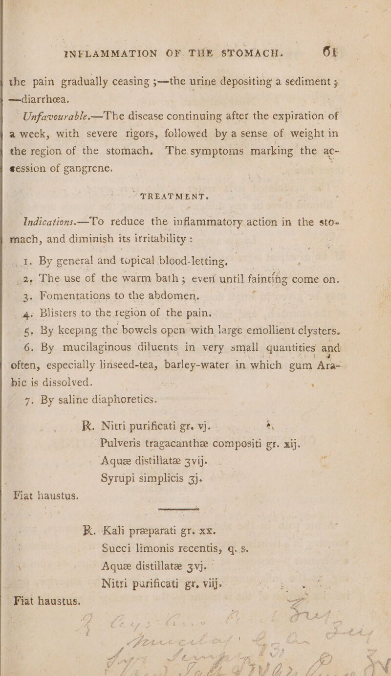 the pain gradually ceasing ;—the urine depositing a sediment ; —diarrheea. ; - Unfavourable—The disease continuing after the expiration of a week, with severe rigors, followed by a sense of weight in the region of the stomach. The symptoms marking the ac- session of gangrene.  ~ TREATMENT. Indications. —To reduce the inflammatory action in the sto- mach, and diminish its irritability : é . By general and nypical blood-letting. — . 2. The use of the warm bath ; 3 ever until fainting come on. 3. Fomentations to the abdomen. . 4+ Blisters to the region of the pain. _ 6. By keeping the bowels open with large emollient clysters. bic is dissolved. 4. By saline diaphoretics. KX. Nitri purificati gr. vj. &amp;, Pulveris tragacanthze compositi gr. xij. Aque distillate Zvij. iw Syrupi simplicis 3}. Fiat haustus. kK. Kali preeparati gr. xx. Succi limonis recentis, q. s. \ Aque distillate 3vj. Ae: Nitri purificati gr, viij. a eee Fiat haustus. ae 9 ‘ Ys 22% 4 \ ko Sf hs at i? ¥ de ‘/e wh on = * por ) we ~ 7 af J i. Ay