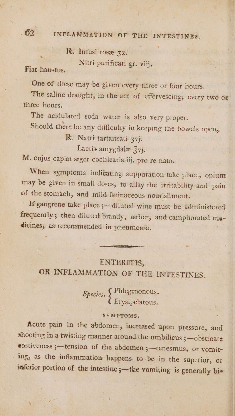 = y K. Infusi rose 3x. 4 Nitri purificati gr. viij. Fiat haustus. One of these may be given’ every three or four hours. The saline draught, in the act of effervescing, every two or three hours. The acidulared soda water is also very proper. Should there be any difficulty in keeping the bowels open, K. Natri tartarisati. 3vj. Lactis amygdale 3vj. M. cujus capiat zger cochlearia il]. pro re nata, When symptoms indiéating suppuration take place, opiunr | may be given in small doses, to allay the irritability and- pain of the stomach, and mild fatinaceous nourishment. If gangrene take place ;—diluted wine must be administered: frequently ; then diluted brandy, gether, and camphorated me- dicines, as recommended in pneumonsa. ENTERITIS, OR INFLAMMATION OF THE INTESTINES. Phlegmonous. Species. Erysipelatous. SYMPTOMS. Acute pain in the abdomen, increased upon pressure, and shooting i in a twisting manner around the umbilicus 3— obstinate @ostiveness ;—tension of the abdomen ;—tenesmus, or vomit- _ ing, as the inflammation happens. to be in the superior, or inferior portion of the intestine 3—the vomiting is generally bis