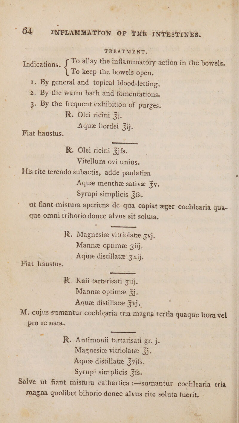TREATMENT. Lee i allay the inflammatory action in the bowels. To keep the bowels open. 1. By general and topical blood-letting, 2. By the warm bath and fomentations. 3. By the frequent exhibition of purges. RK. Olei ricini 3}. Aquz hordei 3ij. Fiat haustus. (qe R. Olei ricini Zjfs. Vitellum ovi unius. His rite terendo subactis, adde paulatim Aquez menthe sative Jv. Syrupi simplicis 3fs. ut fiant mistura aperiens de qua capiat eger cochlearia qua- que omni trihorio donec alvus sit soluta. - K. Magnesiz vitriolate zyj. Manne optime 3iij. ti Aque distillate’ 3 xij. Fiat haustus. ; | RK. Kaii tartarisati ij. Manne optime 3j. Aque distillate 3vj. M. cujus sumantur cochlearia tria magna tertia quaque hora vel pro re nata. ~* K. Antimonii tartarisati gr. j. Magnesiz vitriolate 3j. Aque distillates Zvjfs. Syrupi simplicis 7fs. Solve ut fiant mistura cathartica :—sumantur cochlearia tria magna quolibet bihorio donec alvus rite soluta fuerit. Se eat ee and