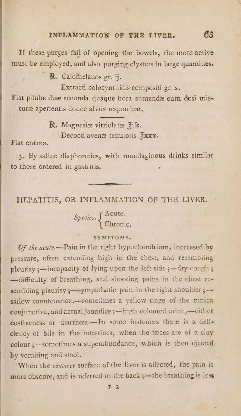 If these purges fail of opening the bowels, the moré active must be employed, and also purging clysters in large quantities. P kK. Calomelanos er. ij. Extracti colocynthidis compositi gr. x. Fiat pilule dua secunda quaque hora sumendz cum dosi mis- ture aperientis donec alvus respondeat. RK. Magnesie vitriolate: Zs. Decocti avenee tenuioris 3xxx. Fiat enema. 3. By saline diaphoretics, with mucilaginous drinks similar to those ordered in gastritis. > eee) HEPATITIS, OR INFLAMMATION OF THE LIVER. Species. Acute. Chronic. SYMPTOMS. Of the acute-—Pain in the right hypochondrium, increased by pressure, often extending high in the chest, and resembling pleurisy ;—incapacity of lying upon the left side ;—dry cough ; —difficulty of breathing, and shooting pains in the chest re- sembling pleurisy ;—sympathetic pain in the right shoulder ;— sallow countenance,—sometimes a yellow tinge of the tunica conjunctiva, and actual jaundice ;—hi gh-coloured urine,—either costiveness or diarrhoeea.—In some instances there is a defis ciency of bile in the intestines, when the faces are of a clay colour ;—sometimes a superabundance, which is then ejected by vomiting and stool. ‘When the concave surface of the liver is affected, the pain is more obscure, and is referred to the back ;—the breathing is less F.2