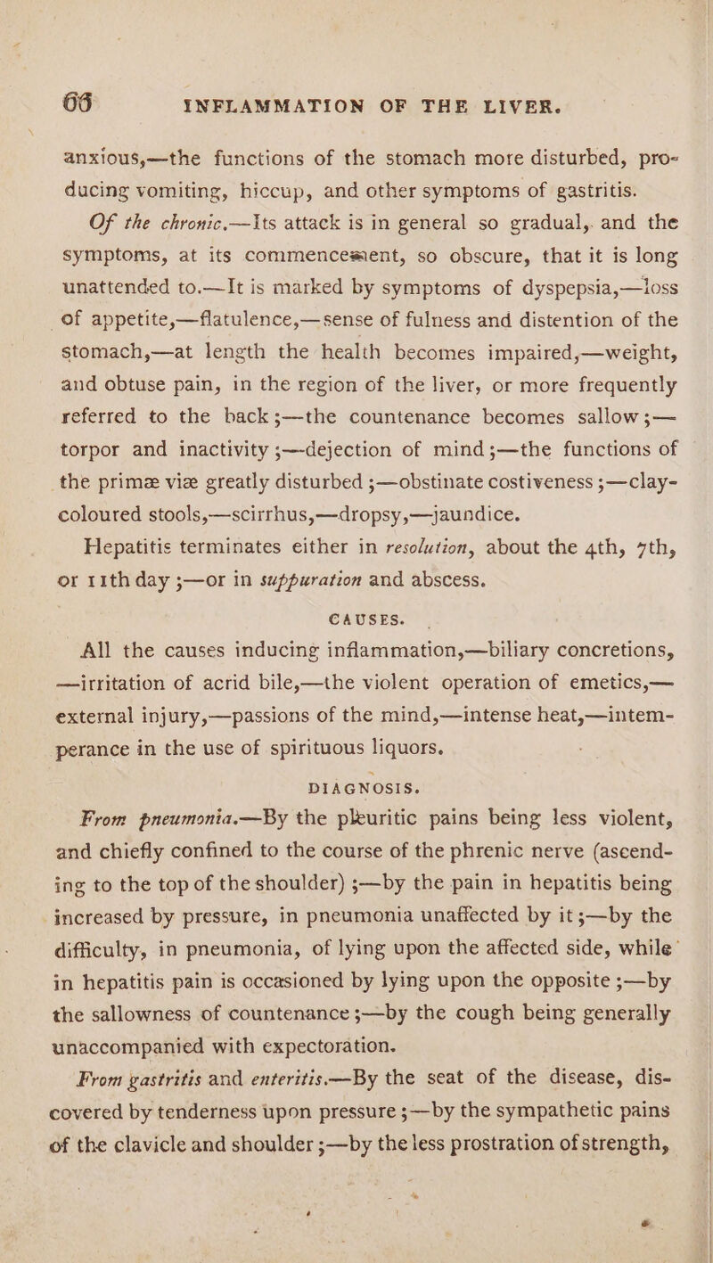 anxious,—the functions of the stomach more disturbed, pro- ducing vomiting, hiccup, and other symptoms of gastritis. Of the chronic.—Its attack is in general so gradual,. and the symptoms, at its commencement, so obscure, that it is long unattended to.—It is marked by symptoms of dyspepsia,—loss of appetite,—flatulence,—sense of fulness and distention of the stomach,—at length the health becomes impaired,—weight, and obtuse pain, in the region of the liver, or more frequently referred to the back;—the countenance becomes sallow ;— torpor and inactivity ;—dejection of mind;—the functions of the prime vie greatly disturbed ;—obstinate costiveness ;—clay- coloured stools,—scirrhus,—dropsy,—jaundice. Hepatitis terminates either in resolution, about the 4th, 7th, or 11th day ;—or in suppuration and abscess. CAUSES. All the causes inducing inflammation,—biliary concretions, —irritation of acrid bile,—the violent operation of emetics,— external injury,—passions of the mind,—intense heat,—intem- perance in the use of spirituous liquors. DIAGNOSIS. From pneumonia.—By the pleuritic pains being less violent, and chiefly confined to the course of the phrenic nerve (aseend- ing to the top of the shoulder) ;—by the pain in hepatitis being increased by pressure, in pneumonia unaffected by it ;—by the difficulty, in pneumonia, of lying upon the affected side, while’ in hepatitis pain is occasioned by lying upon the opposite ;—by the sallowness of countenance ;—by the cough being generally unaccompanied with expectoration. From gastritis and enteritis —By the seat of the disease, dis- covered by tenderness upon pressure s—by the sympathetic pains of the clavicle and shoulder ;—by the less prostration of strength,