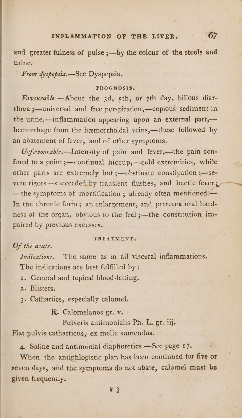 and greater fulness of pulse ;—by the colour of the stools and urine. | From dyspepsia. —See Dyspepsia. PROGNOSIS. Favourable—About the 3d, sth, or 7th day, bilious diar- rhoea ;—universal and free perspiration,—copious sediment in the urine,—inflammation appearing upon an external part,— hemorrhage from the hemorrhoidal veins,—these followed by an abatement of fever, and of other symptoms. Unfavourable.—Intensity of pain and fever,—the pain con- fined to a point;—continual hiccup,—culd extremities, while other parts are extremely hot ;—obstinate constipation ;—se- vere rigors—succeeded by transient flushes, and hectic fever 3.--—. —the symptoms of mortification ; already often mentioned.— In the chronic form; an enlargement, and preternatural hard- ness of the organ, obvivus to the feel ;—the constitution im- paired by previous excesses. TREATMENT. Of the acute. Indications. The same as in all visceral inflammations. The indications are best fulfilled by : x. General and topical blood-letting. 2. Blisters. 3. Cathartics, especially calomel. K. Calomelanos gr. v. Pulveris antimonialis Ph. L. gr. it}. Fiat pulvis catharticus, ex melle sumendus. 4. Saline and antimonial diaphoretics.—See page 17. When the antiphlogistic plan has been continued for five or seven days, and the symptoms do not abate, calomel must be given frequenily. ¥3