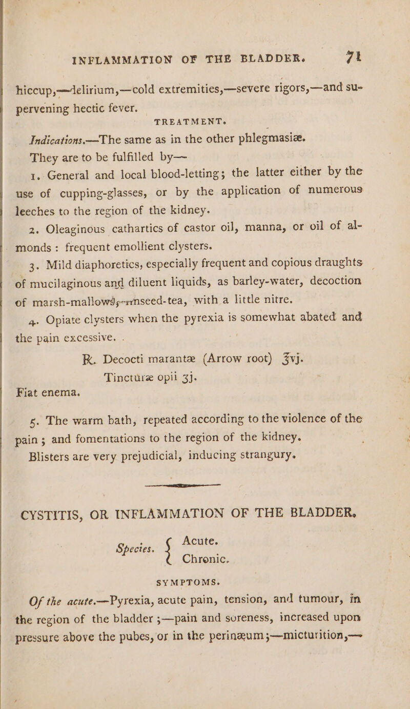 hiccup,—4delirium,—cold extremities,—severe rigors,—and su- pervening hectic fever. TREATMENT. Indications —The same as in the other phlegmasiz. They are to be fulfilled by— 1. General and local blood-letting; the latter either by the use of cupping-glasses, or by the application of numerous leeches to the region of the kidney. 2. Oleaginous cathartics of castor oil, manna, or oil of al- monds : frequent emollient clysters. 3. Mild diaphoretics, especially frequent and copious draughts — of mucilaginous and diluent liquids, as barley-water, decoction of marsh-mallowds-rmnseed-tea, with a little nitre. 4. Opiate clysters when the pyrexia is somewhat abated and the pain excessive. K. Decocti marante (Arrow root) Su: Tincture opii 3}. Fiat enema. 5. The warm bath, repeated according to the violence of the pain ; and fomentations to the region of the kidney. Blisters are very prejudicial, inducing strangury. CYSTITIS, OR INFLAMMATION OF THE BLADDER, Spectes. ; Acute. Chronic. SYMPTOMS. Of the acute.-—Pyrexia, acute pain, tension, and tumour, in the region of the bladder ;—pain and sureness, increased upon pressure above the pubes, or in the perinzum ;—micturition,—