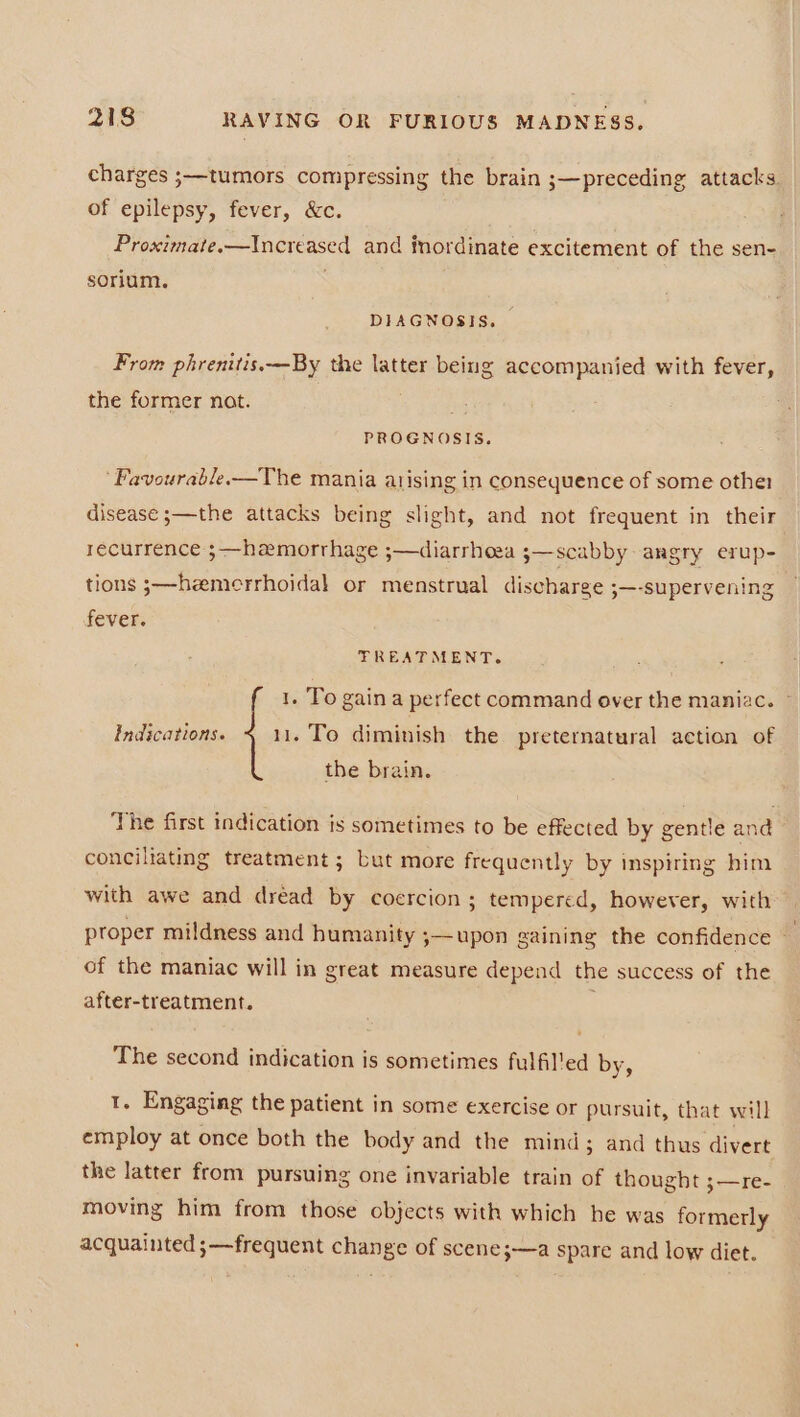 charges ;—tumors compressing the brain ;—preceding attacks. of epilepsy, fever, &amp;c. Proximate.—Increased and iordinate excitement of the sen- sorium. ) DIAGNOSIS. From phrenitis.—By the latter being accompanied with fever, the former nat. PROGNOSIS. ‘Favourable.—The mania arising in consequence of some other disease ;—the attacks being slight, and not frequent in their recurrence ;—hamorrhage ;—diarrhoea ;—scabby angry erup- tions s—heemerrhoidal or menstrual discharge ;—-supervening fever. TREATMENT. 1. To gain a perfect command over the maniac. © Indications. 11. To diminish the preternatural action of the brain. The first indication is sometimes to be effected by gentle and conciliating treatment ; Lut more frequently by inspiring him with awe and dréad by coercion ; tempered, however, with proper mildness and humanity ;—upon gaining the confidence ~ of the maniac will in great measure depend the success of the after-treatment. The second indication is sometimes fulfilled by, 1. Engaging the patient in some exercise or pursuit, that will employ at once both the body and the mind; and thus divert the latter from pursuing one invariable train of thought ;—re- moving him from those objects with which he was formerly acquainted ;—frequent change of scene;—a spare and low diet.