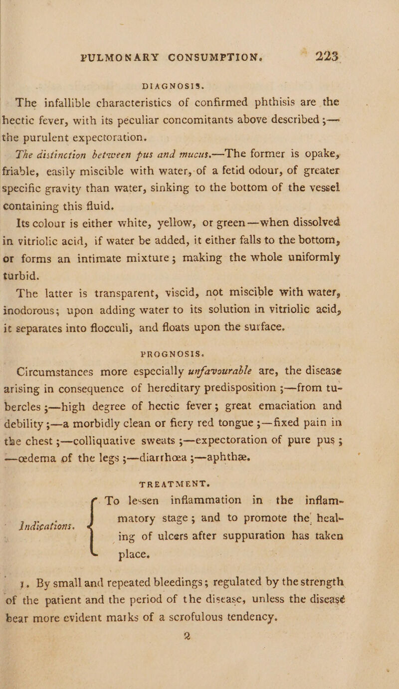 DIAGNOSIS. The infallible characteristics of confirmed phthisis are the hectic fever, with its peculiar concomitants above described ;— the purulent expectoration. The distinction between pus and mucus.—The former is opake, friable, easily miscible with water,-of a fetid odour, of greater specific gravity than water, sinking to the bottom of the vessel containing this fluid. Its colour is either white, yellow, or green—when dissolved in vitriolic acid, if water be added, it either falls to the bottom, or forms an intimate mixture; making the whole uniformly turbid. The latter is transparent, viscid, not miscible with water, inodorous; upon adding water to its solution in vitriolic acid, it separates into flocculi, and floats upon the surface. PROGNOSIS. Circumstances more especially unfavourable are, the disease arising in consequence of hereditary predisposition ;—from tu- bercles ;—high degree of hectic fever; great emaciation and debility ;—a morbidly clean or fiery red tongue ;—fixed pain in the chest ;s—colliquative sweats ;—expectoration of pure pus ; —cdema of the legs ;—diarrhoea ;—aphthe. TREATMENT. -To lessen inflammation in the inflam- matory stage; and to promote the! heal- ing of ulcers after suppuration has taken Indigations. place. 1. By small and repeated bleedings; regulated by the strength of the patient and the period of the disease, unless the diseasé bear more evident marks of a scrofulous tendency. 2