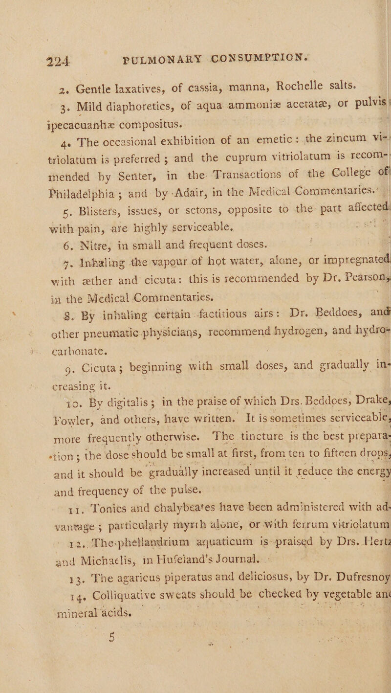 z. Gentle laxatives, of cassia, manna, Rochelle salts. 3. Mild diaphoretics, of aqua ammoniz acetate, or pulvis: ipecacuanhe compositus. * 4+ The occasional exhibition of an emetic:.the zincum Vi-: triolatum is preferred ; and the cuprum vitriolatum is recom-) mended by Senter, in the Transactions of the College of Philadelphia ; and by Adair, in the Medical Commentaries. 5. Blisters, issues, or setons, opposite to the: part flee with pain, are highly serviceable. 6. Nitre, in small and frequent doses. ¥. Inhaling the vapour of hot water, alone, or impregnated. with ether and cicuta: this is recommended by Dr, Pearson, in the Medical Commentaries. ; 8. By inhaling certain factitious airs: Dr. Beddoes, and other pneumatic. physicians, recommend hydrogen, and hy dros carbonate. 9. Cicuta; beginning with small doses, and gradually in- creasing it. io. By digitalis ; ; in the praise of which Drs. Beddoes, Drake, Fowler, and others, have written. It is sometimes serviceable, more frequently otherwise. The tincture is the best prepatas stion; the dose should be small at first, from ten to fifteen drops, and it should be ‘gradually increased until it reduce the energy and frequency of the pulse. 11. Tonics and chalybeates have been administered with ad- vantage; particularly myrrh alone, or with ferrum vitriolatam 12.. The:phelandrium auaticum is- praised by Drs. Herta and Michaelis, in Hufeiand’s Journal. » 13. The agaricus piperatus and deliciosus, by Dr. Dufresnoy Ide Colliquative sweats should be ee Ae vegetable ant mineral acids.