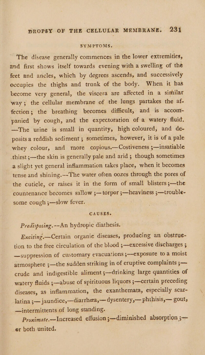 SYMPTOMS. The disease generally commences in the lower extremities, and first shows itself towards evening with a swelling of the feet and ancles, which by degrees ascends, and successively occupies the thighs and trunk of the body. When it has become very general, the viscera are affected in a similar way; the cellular membrane of the lungs partakes the af- fection; the breathing becomes difficult, and is accom- panied by congh, and the expectoration of a watery fluid. —The urine is small in quantity, high coloured, and de- posits a reddish sediment ; sometimes, however, it is of a pale whey colour, and more copious.—Costiveness ;—insatiable thirst ;—the skin is generally pale and arid ; though sometimes a slight yet general inflammation takes place, when it becomes tense and shining.—-The water often oozes through the pores of the cuticle, or raises it in the form of small blisters ;—the countenance becomes sallow ;— torpor ;—heaviness ;—trouble- some cough ;—slow fever. | CAUSES. Predisposing.--An hydropic diathesis. Exciting. —Certain organie diseases, producing an obstrue- tion to the free circulation of the blood ;—excessive discharges 5 —suppression of customary evacuations ;—-exposure toa moist atmosphere ;—the sudden striking in of eruptive complaints ;— crude and indigestible aliment ;—drinking large quantities of watery fluids ;—abuse of spirituous liquors 3—certain preceding diseases, as inflammation, the exanthemata, especially scar- latina ;— jaundice,—diarrheea,— dysentery ,— phthisis,— gout, —intermittents of long standing. Proximate.—Increased effusion ;—diminished absorption ;— er both united.