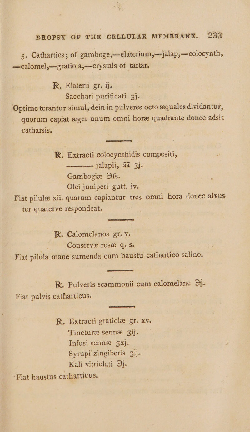 s. Cathartics; of gamboge,—elaterium,—jalap,—colocynth, —calomel,—gratiola,—crystals of tartar. K. Elaterii gr. ij. Sacchari purificati 3]. Optime terantur simul, dein in pulveres octo eequales dividantad, quorum capiat ager unum omni hore quadrante donec adsit catharsis. RK. Extracti colocynthidis compositi, ————- jalapii, aa 3). Gambogie Dfs. Olei juniperi gutt. iv. Fiat pilule xii. quarum capiantur tres omni hora donec alvus ter quaterve respondeat. RK. Calomelanos gr. v. Conserve rose q. S- Fiat pilula mane sumenda cum haustu cathartico salino. RK. Pulveris scammonii cum calomelane 2. Fiat pulvis catharticus. R. Extracti gratiole gr. xv. Tincture senne 3ij. Infusi senne 3xj. Syrupi zingiberis 3ij. Kali vitriolati 5j.