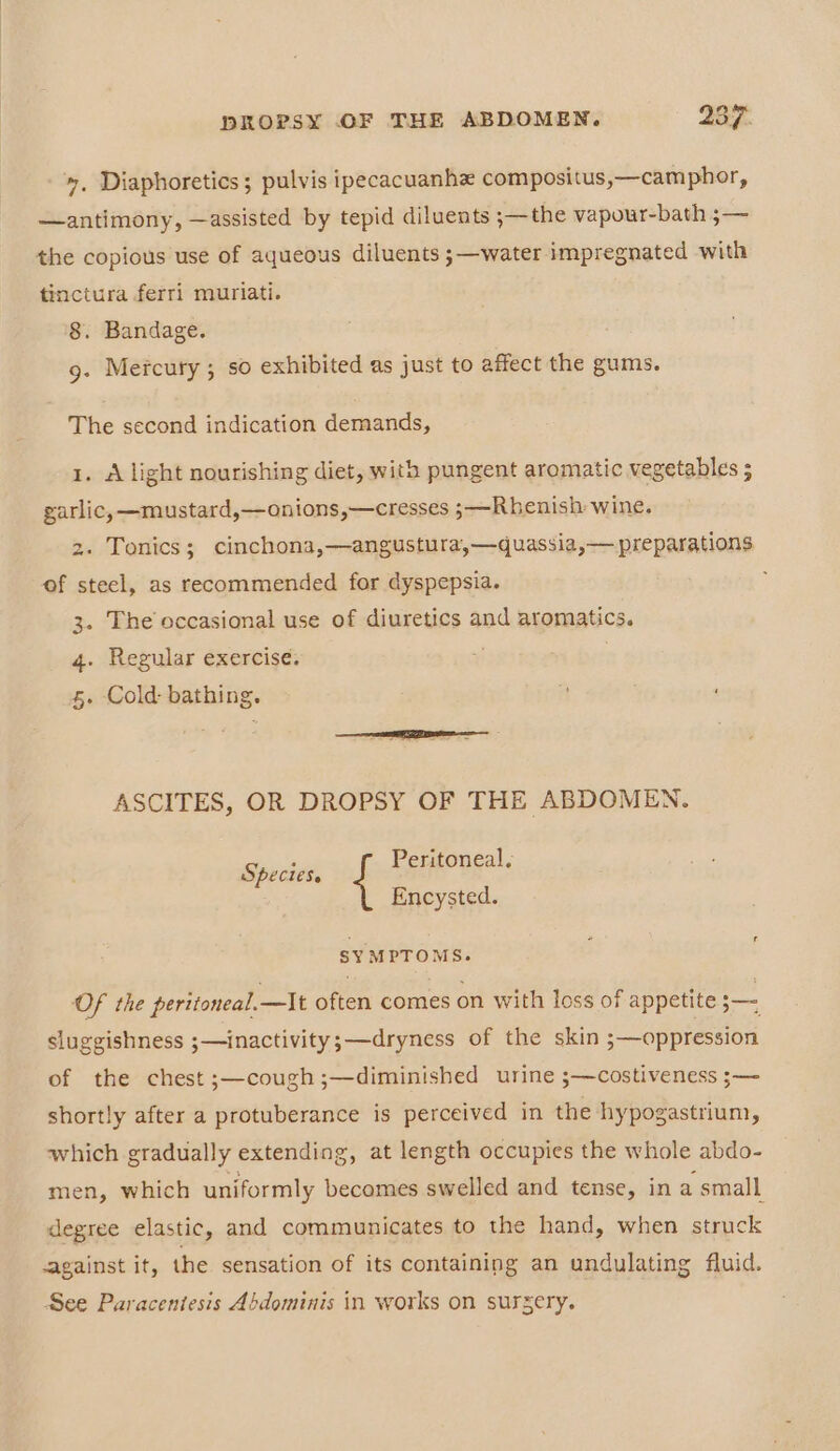 », Diaphoretics; pulvis ipecacuanhe compositus,—camphor, —antimony, —assisted by tepid diluents ;—the vapour-bath ;— the copious use of aqueous diluents ;—water impregnated with tinctura ferri muriati. 8. Bandage. 9. Mercury ; so exhibited as just to affect the gums. The second indication demands, 1. A light nourishing diet, with pungent aromatic vegetables ; garlic, —mustard,—onions,—cresses 3—Rhenish wine. 2. Tonics; cinchona,—angustura,—quassia,— preparations of steel, as recommended for dyspepsia. 3. The occasional use of diuretics and aromatics. 4. Regular exercise. 5. Cold: bathing. ASCITES, OR DROPSY OF THE ABDOMEN. Specie, Peritoneal. Encysted. f SYMPTOMS. Of the peritoneal.—It often comes on with loss of appetite — sluggishness ;—inactivity;—dryness of the skin ;—oppression of the chest ;—cough;—diminished urine ;—costiveness ;— shortly after a protuberance is perceived in the hypogastrium, which gradually extending, at length occupies the whole abdo- men, which uniformly becomes swelled and tense, in a small degree elastic, and communicates to the hand, when struck -against it, the sensation of its containing an undulating fluid. See Paraceniesis Abdominis in works on sursery.