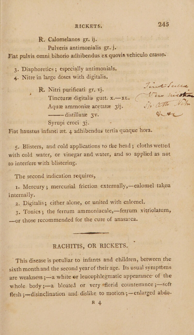 RK. Calomelanos gr. ij. Pulveris antimonialis gr. j. Fiat pulvis omni bihorio adhibendus ex quovis vehiculo crasse- 3. Diaphoretics ; especially antimonials, 4. Nitre in large doses with digitalis. © suc hanaeig itri 1 i } 4 RK. Nitri purificati gr. vj. Sesanale ee, Tincture digitalis gutt. x.—xL. (ole tae é - ‘ Bag = : 4 . WAL Me 5S Aquz ammonie acetate 31). Jiy —distillate 3v. a Syrupi croci 3}. - Fiat haustus infanti et. 4 adhibendus tertia quaque hora. 5. Blisters, and cold applications to the head; cloths wetted with cold water, or vinegar and water, and so applied as not to interfere with blistering. . The second indication requires, 1. Mercury; mercurial friction externally,—calomel taken internally. . 2. Digitalis; cither alone, or united with calomel. 3. Tonics; the ferrum ammoniacale,—ferrum vitriolatum, —or those recommended for the cure of anasarca. RACHITIS, OR RICKETS. This disease is peculiar to infants and children, between the sixth monthand the second year of their age. Its usual symptoms are weakness ;—a white or leucophlegmatic appearance: of the whole body ;—a bloated or very #florid countenance ;—soft flesh ;—disinclination and. dislike to motion;—enlarged abdo- ae