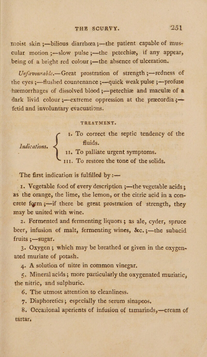 moist skin ;—bilious diarrhoea ;—the patient capable of mus- cular motion ;—slow pulse ;—the petechie, if any appear, being of a bright red colour ;—the absence of ulceration. Unfavourable.—Great prostration of strength 3—redness of the eyes ;—flushed countenance ;—quick weak pulse ;—profuse hemorrhages of dissolved blood s—petechiz and macule of a dark livid colour ;—extreme oppression at the precordias— fetid and involuntary evacuations. TREATMENT. 1. To correct the septic tendency of the fluids. 11. To palliate urgent symptoms. 111. To restore the tone of the solids. Indications. The first indication is fulfilled by :-— 1. Vegetable food of every description ;—the vegetable acids $ as the orange, the lime, the lemon, or the citric acid in a con- crete farm ;—if there be great prostration of strength, they may be united with wine. 2. Fermented and fermenting liquors ; as ale, cyder, spruce beer, infusion of malt, fermenting wines, &amp;c.;—the subacid fruits ;—sugar. 3. Oxygen; which may be breathed or given in the oxygen- ated muriate of potash. 4. A solution of nitre in common vinegar. 5. Mineral acids; more particularly the oxygenated muriatic, the nitric, and sulphuric. 6. The utmost attention to cleanliness. 4, Diaphoretics; especially the serum sinapeos. 8. Occasional aperients of infusion of tamarinds,—cream of tartar.