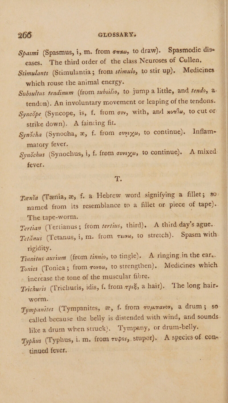 Spasmi (Spasmus, i, m. from saw, to draw). Spasmodic diss eases. The third order of the class Neuroses of Cullen, Stimulants (Stimulantia; from stimulo, to stir up). Medicines which rouse the animal energy. tendon). An involuntary movement or leaping of the tendons. strike down). A fainting fit. Syndcha (Synocha, e, f. from ovyexw, to continue). Inflam- matory fever. Synichus (Synochus, i, f. from auvexw, to continue). A mixed fever. T. The tape-worm. Tertian (Tertianus ; from fertius, third), A third day’s ague.. Tetanus (Tetanus, 1, m. from rave, to stretch). Spasm with rigidity. Tinnitus aurium (from tinnio, to tingle). A ringing.in the ear... Tonics (Yonica; from rovow, to strengthen). Medicines which increase the tone of the muscular fibre. Trichuris (Trichuris, idis, f. from pf, a hair). The long hair- worm. Tympanites (Tympanites, x, f. from rymmavoy, a drum 3 so like a drum when struck). ‘Tympany, or drum-belly. tinued fever.