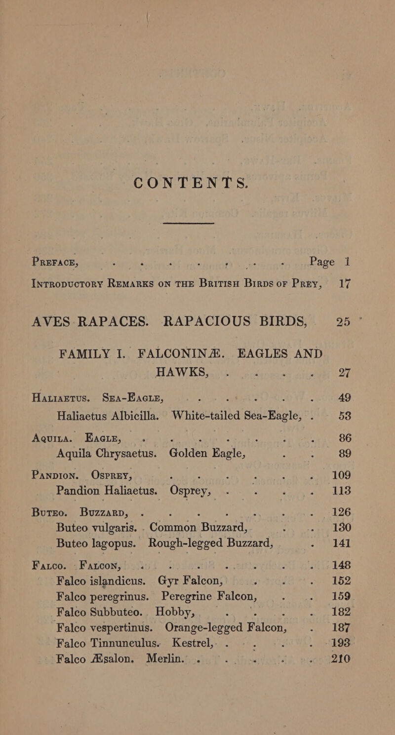 CONTENTS. PREFACE, HAWKS, Hatiartus. Sra-Eacte, Aquira. Eacrur, . ; : : : Aquila Chrysaetus. Golden Eagle, Panpion. Osprey, : é Pandion Haliaetus. Osprey, .- Butro. Buzzarp, : : J Buteo vulgaris. . Common Buzzard, Buteo lagopus. Rough-legged Buzzard, Fatco. Fatcon, — . : : : Falco islandicus. Gyr Falcon, Falco peregrinus. Peregrine Falcon, Falco Subbuteo. Hobby, Falco vespertinus. Orange-legged Taner Faleo Tinnuneulus. Kestrel,- Falco Asalon. Merlin.