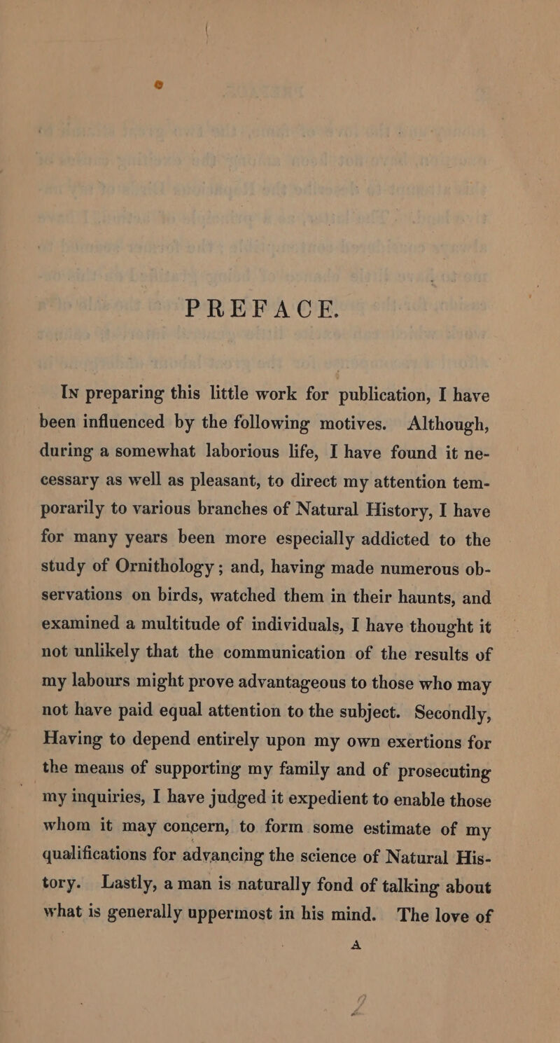 PREFACE. In preparing this little work for publication, I have been influenced by the following motives. Although, during a somewhat laborious life, I have found it ne- cessary as well as pleasant, to direct my attention tem- porarily to various branches of Natural History, I have for many years been more especially addicted to the study of Ornithology ; and, having made numerous ob- servations on birds, watched them in their haunts, and examined a multitude of individuals, I have thought it not unlikely that the communication of the results of my labours might prove advantageous to those who may not have paid equal attention to the subject. Secondly, Having to depend entirely upon my own exertions for the means of supporting my family and of prosecuting my inquiries, I have judged it expedient to enable those whom it may concern, to form some estimate of my qualifications for advancing the science of Natural His- tory. Lastly, a man is naturally fond of talking about what is generally uppermost in his mind. The love of A