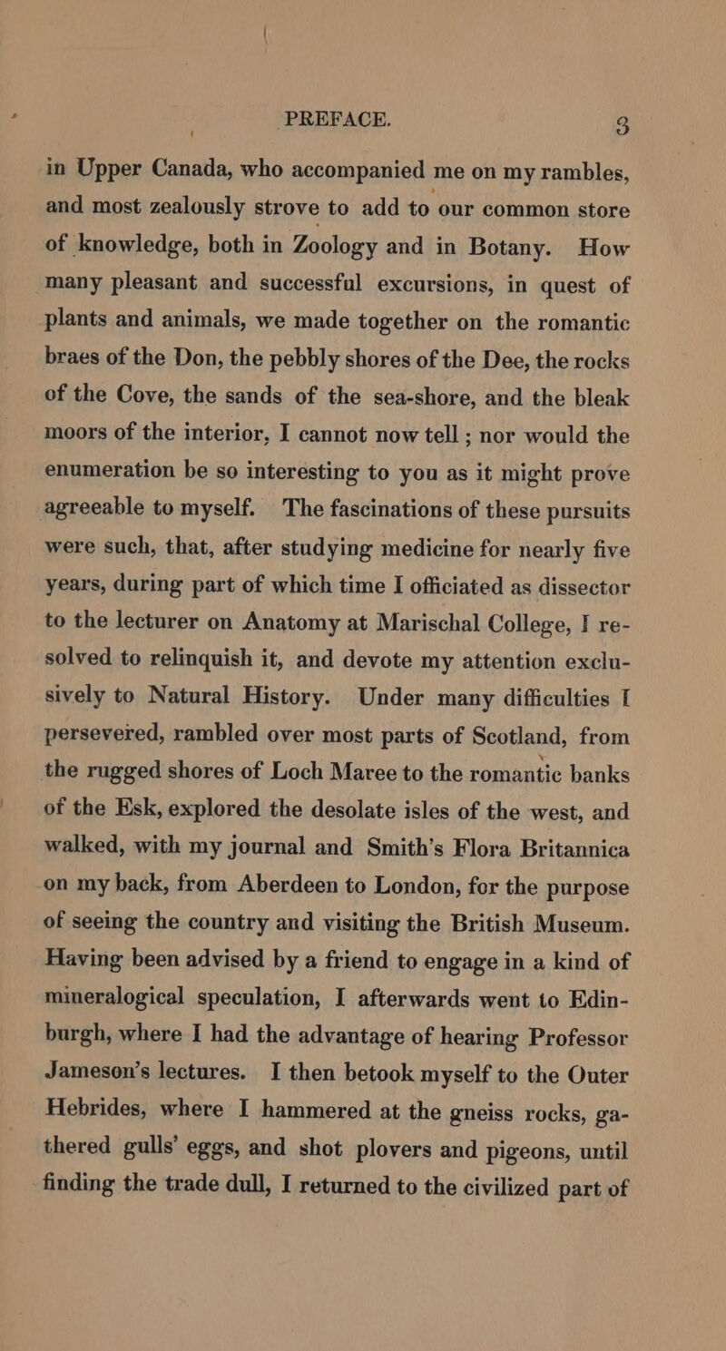 in Upper Canada, who accompanied me on my rambles, and most zealously strove to add to our common store of knowledge, both in Zoology and in Botany. How many pleasant and successful excursions, in quest of plants and animals, we made together on the romantic braes of the Don, the pebbly shores of the Dee, the rocks of the Cove, the sands of the sea-shore, and the bleak moors of the interior, I cannot now tell ; nor would the enumeration be so interesting to you as it might prove agreeable to myself. The fascinations of these pursuits were such, that, after studying medicine for nearly five years, during part of which time I officiated as dissector to the lecturer on Anatomy at Marischal College, I re- solved to relinquish it, and devote my attention exclu- sively to Natural History. Under many difficulties I persevered, rambled over most parts of Scotland, from the rugged shores of Loch Maree to the romantic banks of the Esk, explored the desolate isles of the west, and walked, with my journal and Smith’s Flora Britannica on my back, from Aberdeen to London, for the purpose of seeing the country and visiting the British Museum. Having been advised by a friend to engage in a kind of mineralogical speculation, I afterwards went to Edin- burgh, where I had the advantage of hearing Professor Jameson’s lectures. I then betook myself to the Outer Hebrides, where I hammered at the gneiss rocks, ga- thered gulls’ eggs, and shot plovers and pigeons, until finding the trade dull, I returned to the civilized part of