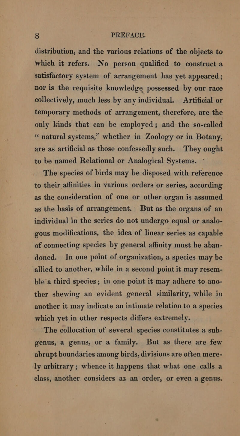 distribution, and the various relations of the objects to which it refers. No person qualified to construct a satisfactory system of arrangement has yet appeared ; nor is the requisite knowledge possessed by our race collectively, much less by any individual. Artificial or temporary methods of arrangement, therefore, are the only kinds that can be employed; and the so-called “ natural systems,” whether in Zoology or in Botany, are as artificial as those confessedly such. They ought to be named Relational or Analogical Systems. _ The species of birds may be disposed with reference to their affinities im various orders or series, according as the consideration of one or other organ is assumed as the basis of arrangement. But as the organs of an individual in the series do not undergo equal or analo- gous modifications, the idea of linear series as capable of connecting species by general affinity must be aban- doned. In one point of organization, a species may be allied to another, while in a second point it may resem- ble'a third species; in one point it may adhere to ano- ther shewing an evident general similarity, while in another it may indicate an intimate relation to a species which yet in other respects differs extremely. The collocation of several species constitutes a sub- genus, a genus, or a family. But as there are few abrupt boundaries among birds, divisions are often mere- ly arbitrary; whence it happens that what one calls a class, another considers as an order, or even a genus.