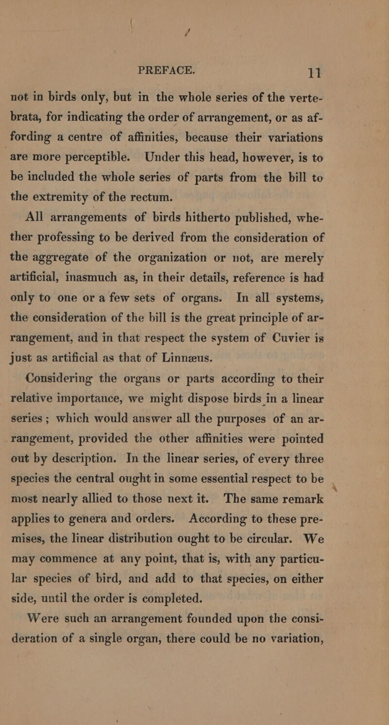 not in birds only, but in the whole series of the verte- brata, for indicating the order of arrangement, or as af- fording a centre of affinities, because their variations “are more perceptible. Under this head, however, is to be included the whole series of parts from the bill to the extremity of the rectum. All arrangements of birds hitherto published, whe- ther professing to be derived from the consideration of the aggregate of the organization or not, are merely artificial, inasmuch as, in their details, reference is had only to one or a few sets of organs. In all systems, the consideration of the bill is the great principle of ar- rangement, and in that respect the system of Cuvier is just as artificial as that of Linneus. Considering the organs or parts according to their relative importance, we might dispose birds in a linear series ; which would answer all the purposes of an ar- rangement, provided the other affinities were pointed out by description. In the linear series, of every three species the central ought in some essential respect to be most nearly allied to those next it. The same remark applies to genera and orders. According to these pre- mises, the linear distribution ought to be circular. We may commence at any point, that is, with any particu- lar species of bird, and add to that species, on either side, until the order is completed. Were such an arrangement founded upon the consi- deration of a single organ, there could be no variation,