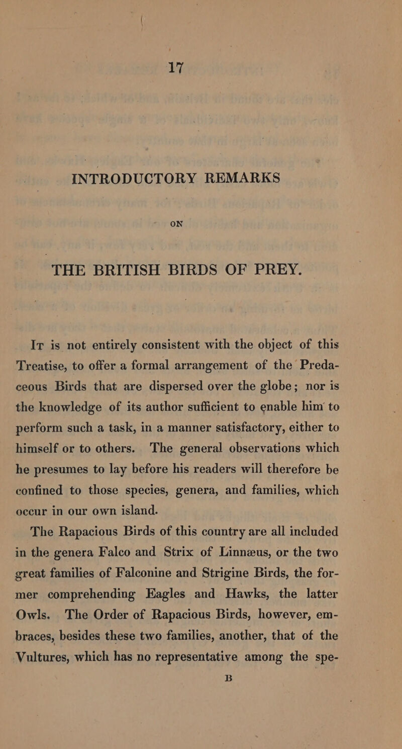 by INTRODUCTORY REMARKS ON THE BRITISH BIRDS OF PREY. Ir is not entirely consistent with the object of this Treatise, to offer a formal arrangement of the Preda- ceous Birds that are dispersed over the globe; nor is the knowledge of its author sufficient to enable him to perform such a task, in a manner satisfactory, either to himself or to others. The general observations which he presumes to lay before his readers will therefore be confined to those species, genera, and families, which occur in our own island. The Rapacious Birds of this country are all included in the genera Falco and Strix of Linnzus, or the two great families of Falconine and Strigine Birds, the for- mer comprehending Eagles and Hawks, the latter Owls. The Order of Rapacious Birds, however, em- braces, besides these two families, another, that of the Vultures, which has no representative among the spe- B