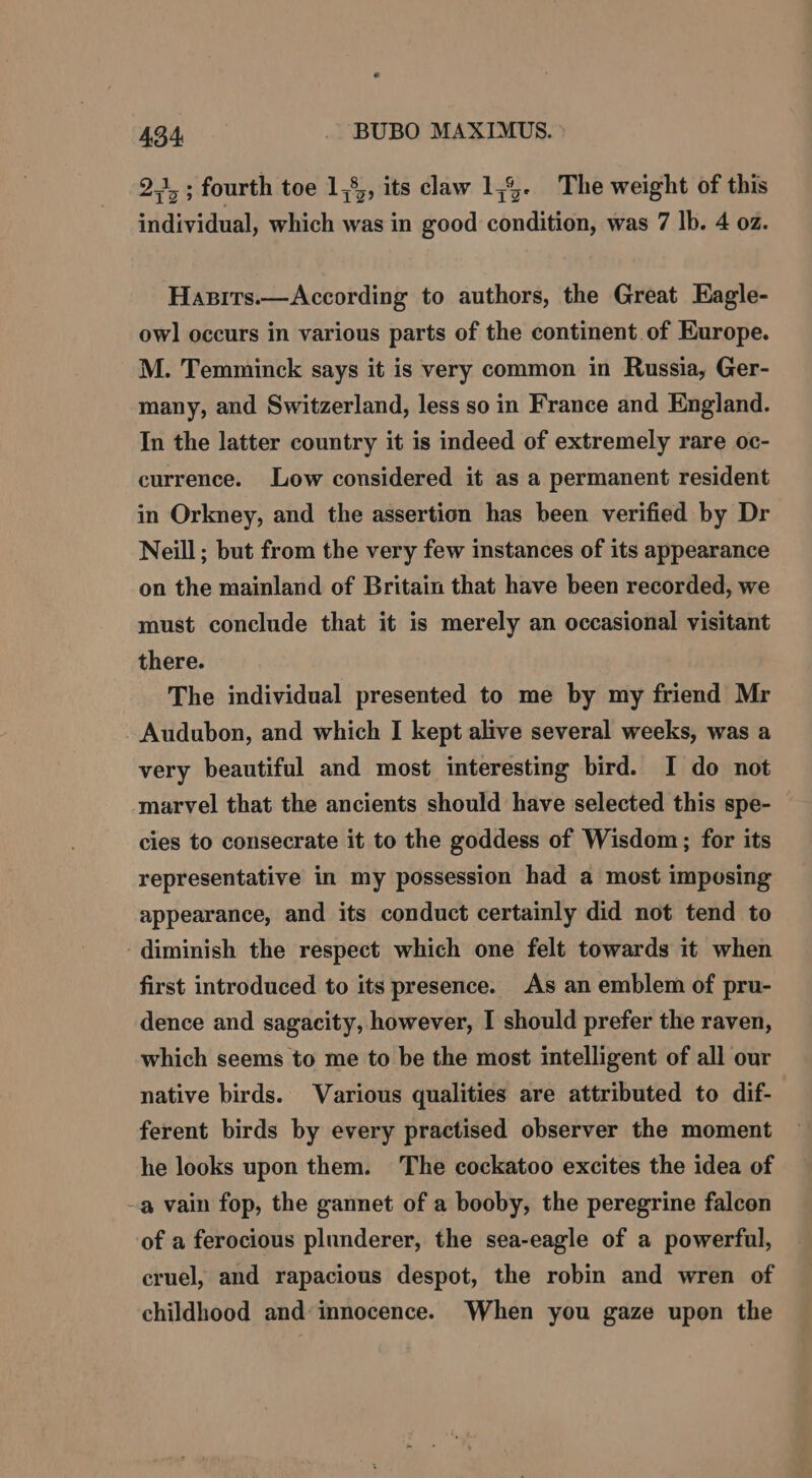 2.1, ; fourth toe 1,8, its claw 1,4. The weight of this individual, which was in good condition, was 7 lb. 4 oz. Hasits.—According to authors, the Great Eagle- owl occurs in various parts of the continent of Europe. M. Temminck says it is very common in Russia, Ger- many, and Switzerland, less so in France and England. In the latter country it is indeed of extremely rare oc- currence. Low considered it as a permanent resident in Orkney, and the assertion has been verified by Dr Neill; but from the very few instances of its appearance on the mainland of Britain that have been recorded, we must conclude that it is merely an occasional visitant there. The individual presented to me by my friend Mr - Audubon, and which I kept alive several weeks, was a very beautiful and most interesting bird. I do not marvel that the ancients should have selected this spe- cies to consecrate it to the goddess of Wisdom; for its representative in my possession had a most imposing appearance, and its conduct certainly did not tend to diminish the respect which one felt towards it when first introduced to its presence. As an emblem of pru- dence and sagacity, however, I should prefer the raven, which seems to me to be the most intelligent of all our native birds. Various qualities are attributed to dif- ferent birds by every practised observer the moment he looks upon them. The cockatoo excites the idea of -a vain fop, the gannet of a booby, the peregrine falcon of a ferocious plunderer, the sea-eagle of a powerful, cruel, and rapacious despot, the robin and wren of childhood and’ innocence. When you gaze upon the