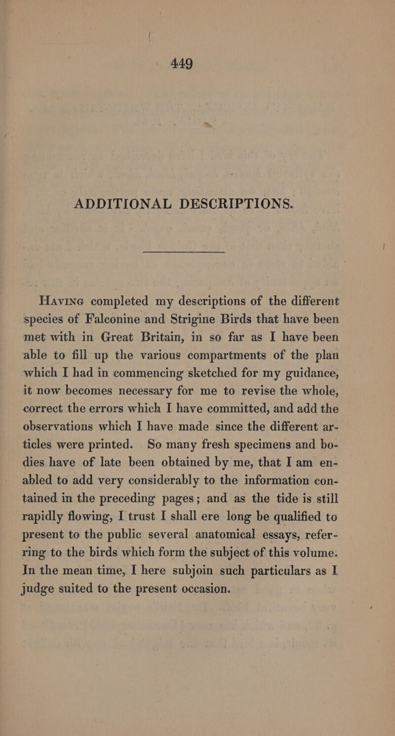 ADDITIONAL DESCRIPTIONS. Havine completed my descriptions of the different species of Falconine and Strigine Birds that have been met with in Great Britain, in so far as I have been able to fill up the various compartments of the plan which I had in commencing sketched for my guidance, it now becomes necessary for me to revise the whole, correct the errors which I have committed, and add the observations which I have made since the different ar- ticles were printed. So many fresh specimens and bo- dies have of late been obtained by me, that I am en- abled to add very considerably to the information con- tained in the preceding pages; and as the tide is still rapidly flowing, I trust I shall ere long be qualified to present to the public several anatomical essays, refer- ring to the birds which form the subject of this volume. In the mean time, I here subjoin such particulars as I judge suited to the present occasion.