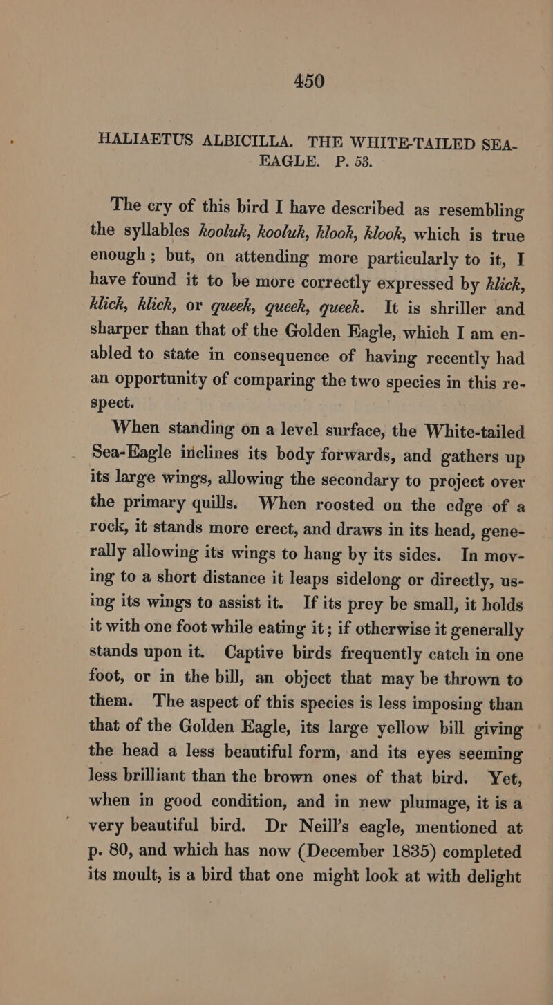 HALIAETUS ALBICILLA. THE WHITE-TAILED SEA- EAGLE. P. 53. The ery of this bird I have described as resembling the syllables hooluk, kooluk, klook, klook, which is true enough ; but, on attending more particularly to it, I have found it to be more correctly expressed by hklick, klich, klick, or queek, queek, gueek. It is shriller and sharper than that of the Golden Eagle, which I am en- abled to state in consequence of having recently had an opportunity of comparing the two species in this re- spect. When standing on a level surface, the White-tailed Sea-Eagle inclines its body forwards, and gathers up its large wings, allowing the secondary to project over the primary quills. When roosted on the edge of a rock, it stands more erect, and draws in its head, gene- rally allowing its wings to hang by its sides. In mov- ing to a short distance it leaps sidelong or directly, us- ing its wings to assist it. If its prey be small, it holds it with one foot while eating it; if otherwise it generally stands upon it. Captive birds frequently catch in one foot, or in the bill, an object that may be thrown to them. The aspect of this species is less imposing than that of the Golden Eagle, its large yellow bill giving the head a less beautiful form, and its eyes seeming less brilliant than the brown ones of that bird. Yet, when in good condition, and in new plumage, it is a very beautiful bird. Dr Neill’s eagle, mentioned at p- 80, and which has now (December 1835) completed its moult, is a bird that one might look at with delight