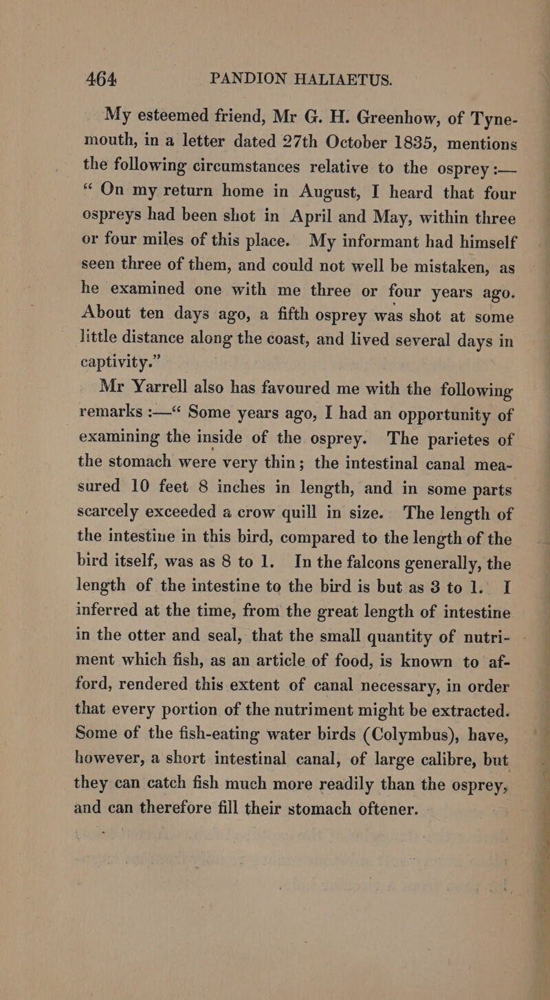 My esteemed friend, Mr G. H. Greenhow, of Tyne- mouth, in a letter dated 27th October 1835, mentions the following circumstances relative to the osprey :— “ On my return home in August, I heard that four ospreys had been shot in April and May, within three or four miles of this place. My informant had himself seen three of them, and could not well be mistaken, as he examined one with me three or four years ago. About ten days ago, a fifth osprey was shot at some little distance along the coast, and lived several days in captivity.” Mr Yarrell also has favoured me with the following remarks :—“ Some years ago, I had an opportunity of examining the inside of the osprey. The parietes of the stomach were very thin; the intestinal canal mea- sured 10 feet 8 inches in length, and in some parts scarcely exceeded a crow quill in size. The length of the intestine in this bird, compared to the length of the bird itself, was as 8 to 1. In the falcons generally, the length of the intestine to the bird is but as 3 tol. I inferred at the time, from the great length of intestine ment which fish, as an article of food, is known to af- ford, rendered this extent of canal necessary, in order that every portion of the nutriment might be extracted. Some of the fish-eating water birds (Colymbus), have, however, a short intestinal canal, of large calibre, but they can catch fish much more readily than the osprey, and can therefore fill their stomach oftener. ent “eas