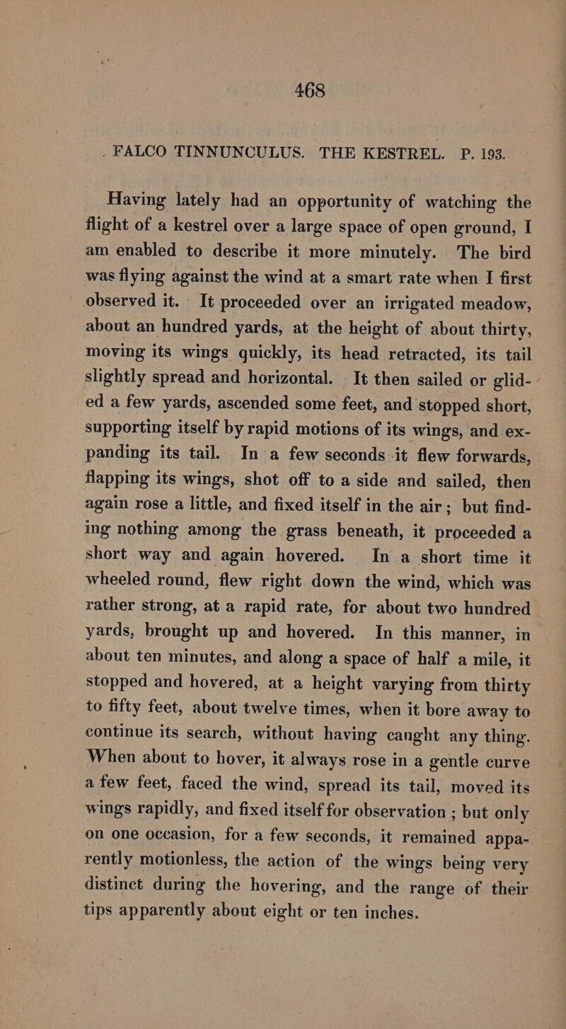 , FALCO TINNUNCULUS. THE KESTREL. P. 193. Having lately had an opportunity of watching the flight of a kestrel over a large space of open ground, I am enabled to describe it more minutely. The bird was flying against the wind at a smart rate when I first observed it. It proceeded over an irrigated meadow, about an hundred yards, at the height of about thirty, moving its wings quickly, its head retracted, its tail slightly spread and horizontal. It then sailed or glid- ed a few yards, ascended some feet, and stopped short, supporting itself by rapid motions of its wings, and ex- panding its tail. In a few seconds it flew forwards, flapping its wings, shot off to a side and sailed, then again rose a little, and fixed itself in the air; but find- ing nothing among the grass beneath, it proceeded a short way and again hovered. In a short time it wheeled round, flew right down the wind, which was rather strong, at a rapid rate, for about two hundred yards, brought up and hovered. In this manner, in about ten minutes, and along a space of half a mile, it stopped and hovered, at a height varying from thirty to fifty feet, about twelve times, when it bore away to continue its search, without having canght any thing. When about to hover, it always rose in a gentle curve a few feet, faced the wind, spread its tail, moved its wings rapidly, and fixed itself for observation ; but only on one occasion, for a few seconds, it remained appa- rently motionless, the action of the wings being very distinct during the hovering, and the range of their tips apparently about eight or ten inches.