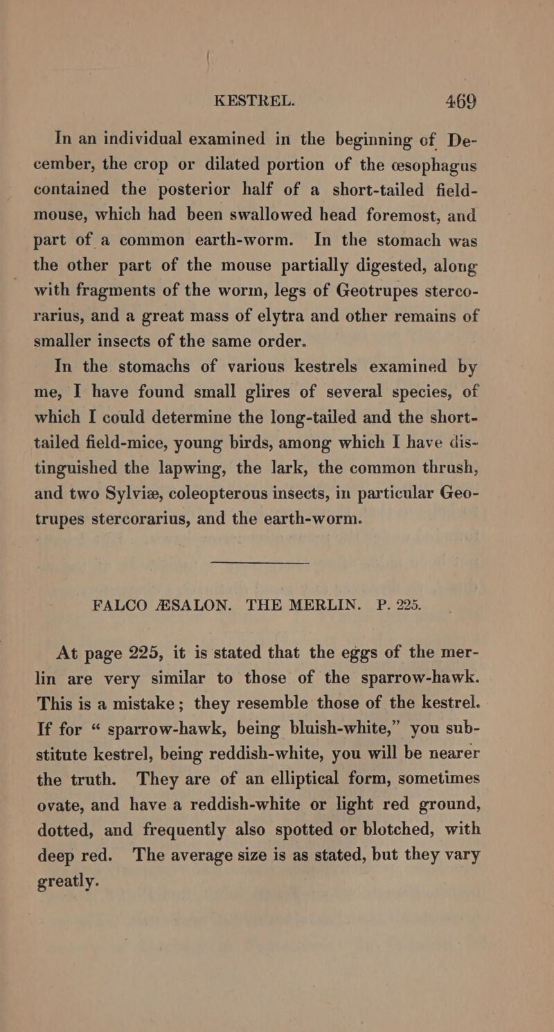 In an individual examined in the beginning cf De- cember, the crop or dilated portion of the cesophagus contained the posterior half of a short-tailed field- mouse, which had been swallowed head foremost, and part of a common earth-worm. In the stomach was the other part of the mouse partially digested, along with fragments of the worm, legs of Geotrupes sterco- rarius, and a great mass of elytra and other remains of smaller insects of the same order. In the stomachs of various kestrels examined by me, I have found small glires of several species, of which I could determine the long-tailed and the short- tailed field-mice, young birds, among which I have dis- tinguished the lapwing, the lark, the common thrush, and two Sylvie, coleopterous insects, in particular Geo- trupes stercorarius, and the earth-worm. FALCO AASSALON. THE MERLIN. P. 225. At page 225, it is stated that the eggs of the mer- lin are very similar to those of the sparrow-hawk. This is a mistake; they resemble those of the kestrel. If for “ sparrow-hawk, being bluish-white,” you sub- stitute kestrel, being reddish-white, you will be nearer the truth. They are of an elliptical form, sometimes ovate, and have a reddish-white or light red ground, dotted, and frequently also spotted or blotched, with deep red. The average size is as stated, but they vary greatly.