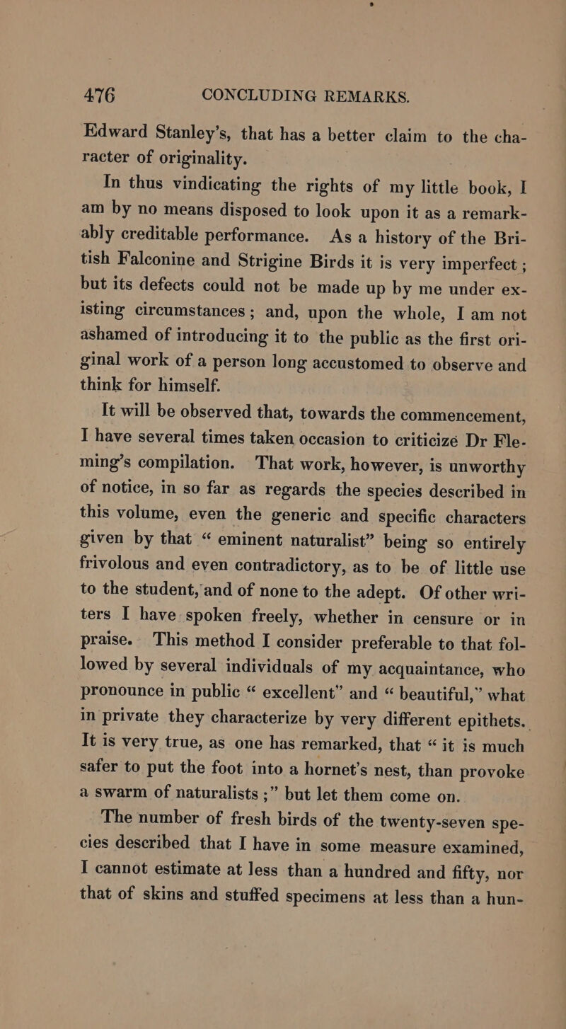 Edward Stanley’s, that has a better claim to the cha- racter of originality. In thus vindicating the rights of my little book, I am by no means disposed to look upon it as a remark- ably creditable performance. As a history of the Bri- tish Falconine and Strigine Birds it is very imperfect ; but its defects could not be made up by me under ex- isting circumstances; and, upon the whole, I am not ashamed of introducing it to the public as the first ori- ginal work of a person long accustomed to observe and think for himself. It will be observed that, towards the commencement, I have several times taken occasion to criticizé Dr Fle- ming’s compilation. That work, however, is unworthy of notice, in so far as regards the species described in this volume, even the generic and specific characters given by that “ eminent naturalist” being so entirely frivolous and even contradictory, as to be of little use to the student, and of none to the adept. Of other wri- ters I have spoken freely, whether in censure or in praise. This method I consider preferable to that fol- lowed by several individuals of my acquaintance, who pronounce in public “ excellent” and “ beautiful,” what in private they characterize by very different epithets. It is very true, as one has remarked, that “ it is much safer to put the foot into a hornet’s nest, than provoke a swarm of naturalists ;” but let them come on. The number of fresh birds of the twenty-seven spe- cies described that I have in some measure examined, I cannot estimate at less than a hundred and fifty, nor that of skins and stuffed specimens at less than a hun-