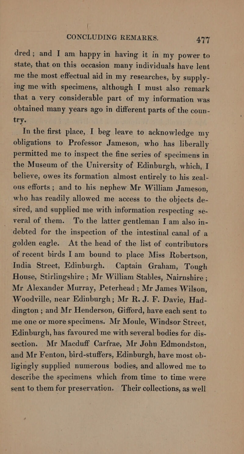 | CONCLUDING REMARKS. 477 dred ; and I am happy in having it in my power to state, that on this occasion many individuals have lent me the most effectual aid in my researches, by supply- ing me with specimens, although I must also remark that a very considerable part of my information was obtained many years ago in different parts of the coun- try. In the first place, I beg leave to acknowledge my obligations to Professor Jameson, who has liberally permitted me to inspect the fine series of specimens in the Museum of the University of Edinburgh, which, I believe, owes its formation almost entirely to his zeal- ous efforts; and to his nephew Mr William Jameson, who has readily allowed me access to the objects de- sired, and supplied me with information respecting se- veral of them. To the latter gentleman I am also in- debted for the inspection of the intestinal canal of a golden eagle. At the head of the list of contributors of recent birds I am bound to place Miss Robertson, India Street, Edinburgh. Captain Graham, Tough House, Stirlingshire ; Mr William Stables, Nairnshire ; Mr Alexander Murray, Peterhead ; Mr James Wilson, Woodville, near Edinburgh; Mr R. J. F. Davie, Had- dington ; and Mr Henderson, Gifford, have each sent to me one or more specimens. Mr Moule, Windsor Street, Edinburgh, has favoured me with several bodies for dis- section. Mr Macduff Carfrae, Mr John Edmondston, and Mr Fenton, bird-stuffers, Edinburgh, have most ob- ligingly supplied numerous bodies, and allowed me to describe the specimens which from time to time were sent to them for preservation. Their collections, as well