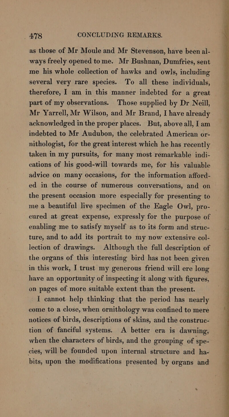 as those of Mr Moule and Mr Stevenson, have been al- ways freely opened tome. Mr Bushnan, Dumfries, sent me his whole collection of hawks and owls, including several very rare species. To all these individuals, therefore, I am in this manner indebted for a great part of my observations. Those supplied by Dr Neill, Mr Yarrell, Mr Wilson, and Mr Brand, I have already acknowledged in the proper places. But, above all, I am indebted to Mr Audubon, the celebrated American or- nithologist, for the great interest which he has recently taken in my pursuits, for many most remarkable indi- cations of his good-will towards me, for his valuable advice on many occasions, for the information afford- ed in the course of numerous conversations, and on | the present occasion more especially for presenting to me a beautiful live specimen of the Eagle Owl, pro- cured at great expense, expressly for the purpose of enabling me to satisfy myself as to its form and struc- ture, and to add its portrait to my now extensive col- lection of drawings. Although the full description of the organs of this interesting bird has not been given in this work, I trust my generous friend will ere long have an opportunity of inspecting it along with figures, on pages of more suitable extent than the present. I cannot help thinking that the period has nearly come to a close, when ornithology was confined to mere notices of birds, descriptions of skins, and the construe- tion of fanciful systems. A better era is dawning, when the characters of birds, and the grouping of spe- cies, will be founded upon internal structure and ha- bits, upon the modifications presented by organs and