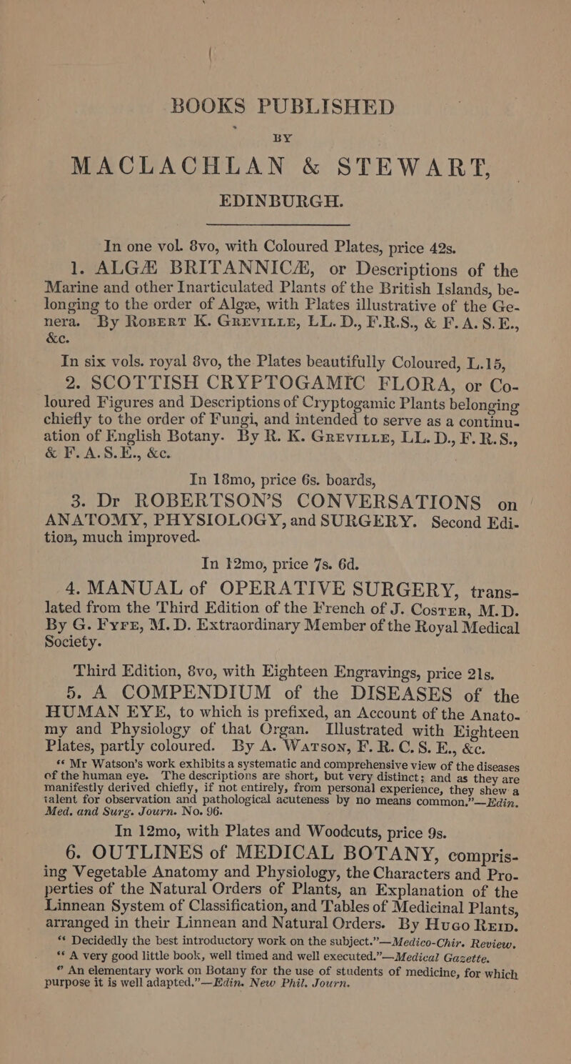 BOOKS PUBLISHED MACLACHLAN &amp; STEWART, EDINBURGH. In one vol. 8vo, with Coloured Plates, price 42s. 1, ALGH BRITANNICA, or Descriptions of the Marine and other Inarticulated Plants of the British Islands, be- longing to the order of Algve, with Plates illustrative of the Ge- nera. By Roserr K. Grevitre, LL. D., F.R.S., &amp; F.A.S.E., &amp;c. In six vols. royal 8vo, the Plates beautifully Coloured, L.15, 2. SCOTTISH CRYPTOGAMIC FLORA, or Co- loured Figures and Descriptions of Cryptogamic Plants belonging chiefly to the order of Fungi, and intended to serve as a continu- ation of English Botany. By R. K. Greviitz, LL. D., F.R.S., &amp; F.A.S.E., &amp;c. In 18mo, price 6s. boards, 3. Dr ROBERTSON’S CONVERSATIONS on | ANATOMY, PHYSIOLOGY, andSURGERY. Second Edi- tion, much improved. In 12mo, price 7s. 6d. 4. MANUAL of OPERATIVE SURGERY, trans- lated from the Third Edition of the French of J. Goan M.D. By G. Fyre, M. D. Extraordinary Member of the Royal Medical Society. Third Edition, 8vo, with Eighteen Engravings, price 21s. 5. A COMPENDIUM of the DISEASES of the HUMAN EYE, to which is prefixed, an Account of the Anato. | my and Physiology of that Organ. Illustrated with Eighteen Plates, partly coloured. By A. Watson, F.R.C.S. E., &amp;c. ** Mr Watson’s work exhibits a systematic and comprehensive view of the diseases of the human eye. The descriptions are short, but very distinct; and as they are manifestly derived chiefly, if not entirely, from personal experience, they shew: a talent for observation and pathological acuteness by no means common.”—Edin. Med. and Surg. Journ. No. 96. In 12mo, with Plates and Woodcuts, price 9s. 6. OUTLINES of MEDICAL BOTANY, compris- ing Vegetable Anatomy and Physiolugy, the Characters and Pro- perties of the Natural Orders of Plants, an Explanation of the Linnean System of Classification, and Tables of Medicinal Plants, arranged in their Linnean and Natural Orders. By Hugo Renrp. ** Decidedly the best introductory work on the subject.”—Medico-Chir. Review. ** A very good little book, well timed and well executed.”— Medical Gazette. ® An elementary work on Botany for the use of students of medicine, for which purpose it is well adapted.”—Edin. New Phil. Journ.