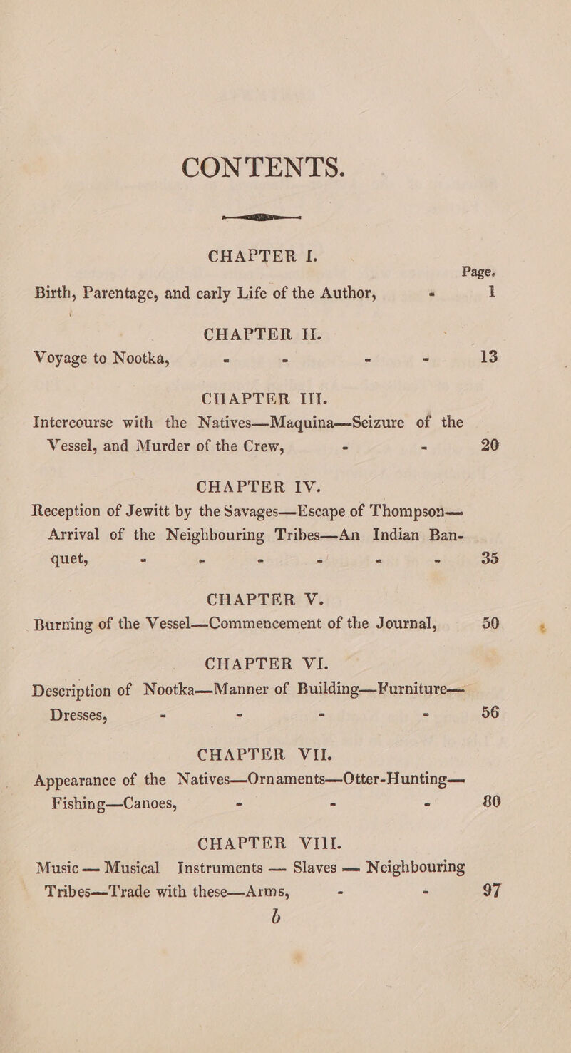 CONTENTS. ae CHAPTER I. Page. Birth, Parentage, and early Life of the Author, “ \ CHAPTER II. Voyage to Nootka, - - - - 13 CHAPTER ITI. Intercourse with the Natives—Maquina—Seizure of the Vessel, and Murder of the Crew, - im CHAPTER IV. Reception of Jewitt by the Savages—Escape of Thompson— Arrival of the Neighbouring Tribes—An Indian Ban- quet, - - - - - - CHAPTER V. Burning of the Vessel—Commencement of the Journal, CHAPTER VI. Description of Nootka—Manner of Building—Furniture— Dresses, = aes “ it CHAPTER VII. Appearance of the Natives—Ornaments—Otter-Hunting— Fishing—Canoes, -— - - CHAPTER VIII. Music— Musical Instruments — Slaves — Neighbouring Tribes—Trade with these—Arms, - - b 20 30 50 80 97