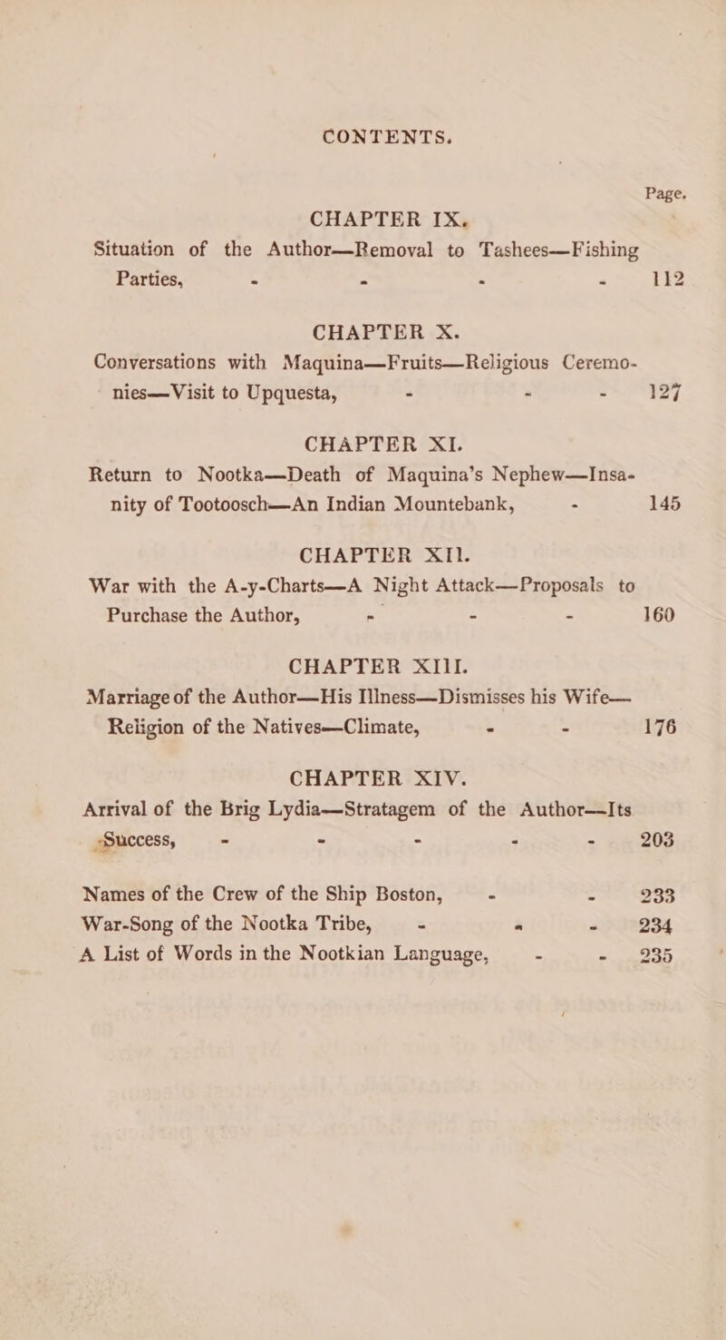 Page. CHAPTER IX. Situation of the Author—Removal to Tashees—Fishing Parties, - - b ‘i 112 CHAPTER X. Conversations with Maquina—Fruits—Religious Ceremo- 127 nies—Visit to Upquesta, - “ 3 CHAPTER XI. Return to Nootka—Death of Maquina’s Nephew—Insa- nity of Tootoosch—An Indian Mountebank, - 145 CHAPTER XI. War with the A-y-Charts—A Night Attack—Proposals to Purchase the Author, 3S B 4 160 CHAPTER XIII. Marriage of the Author—His Illness—Dismisses his Wife— Religion of the Natives—Climate, . - 176 CHAPTER XIV. Arrival of the Brig Lydia—Stratagem of the Author—Its Success, - - - - . 203 Names of the Crew of the Ship Boston, - : 233 War-Song of the Nootka Tribe, - * 08234 A List of Words in the Nootkian Language, a a EE