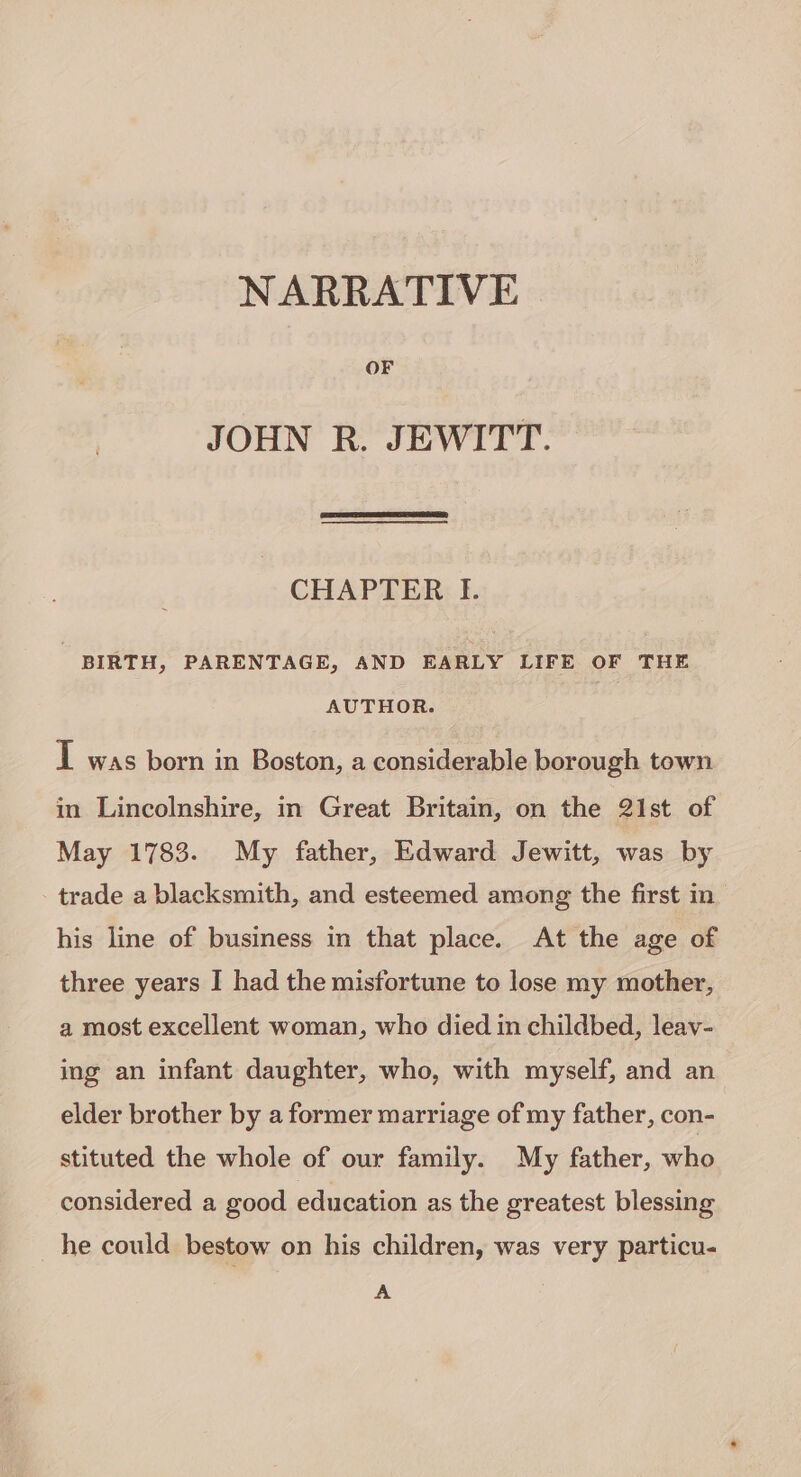 NARRATIVE OF JOHN R. JEWITT. CHAPTER I. BIRTH, PARENTAGE, AND EARLY LIFE OF THE AUTHOR. I was born in Boston, a considerable borough town in Lincolnshire, in Great Britain, on the 21st of May 1783. My father, Edward Jewitt, was by trade a blacksmith, and esteemed among the first in his line of business in that place. At the age of three years I had the misfortune to lose my mother, a most excellent woman, who died in childbed, leav- ing an infant daughter, who, with myself, and an elder brother by a former marriage of my father, con- stituted the whole of our family. My father, who considered a good education as the greatest blessing he could bestow on his children, was very particu- A