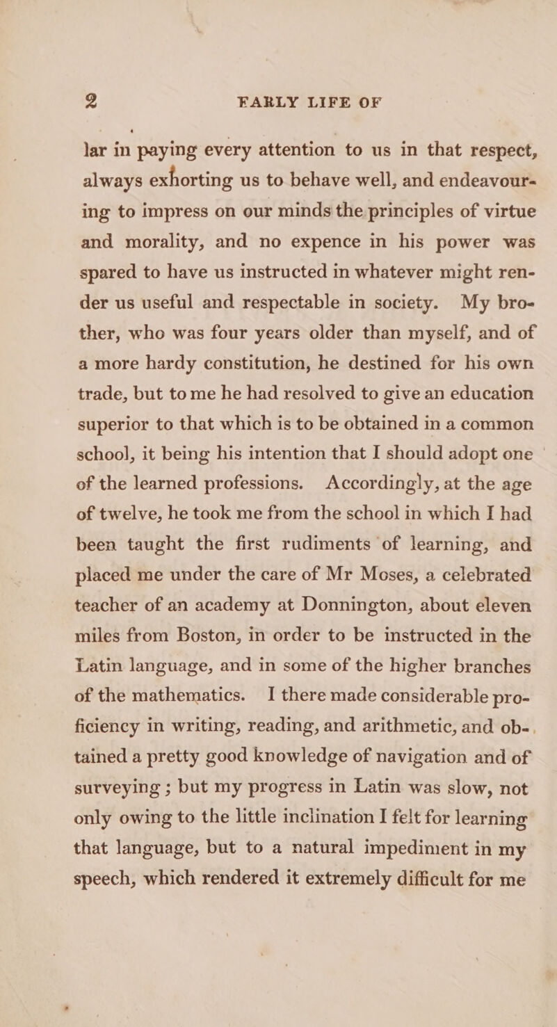 lar in paying every attention to us in that respect, always exhorting us to behave well, and endeavour- ing to impress on our minds the principles of virtue and morality, and no expence in his power was spared to have us instructed in whatever might ren- der us useful and respectable in society. My bro- ther, who was four years older than myself, and of a more hardy constitution, he destined for his own trade, but to me he had resolved to give an education superior to that which is to be obtained in a common school, it being his intention that I should adopt one of the learned professions. Accordingly, at the age of twelve, he took me from the school in which I had been taught the first rudiments of learning, and placed me under the care of Mr Moses, a celebrated teacher of an academy at Donnington, about eleven miles from Boston, in order to be instructed in the Latin language, and in some of the higher branches of the mathematics. I there made considerable pro- ficiency in writing, reading, and arithmetic, and ob-. tained a pretty good knowledge of navigation and of surveying ; but my progress in Latin was slow, not only owing to the little inclination I felt for learning that language, but to a natural impediment in my speech, which rendered it extremely difficult for me