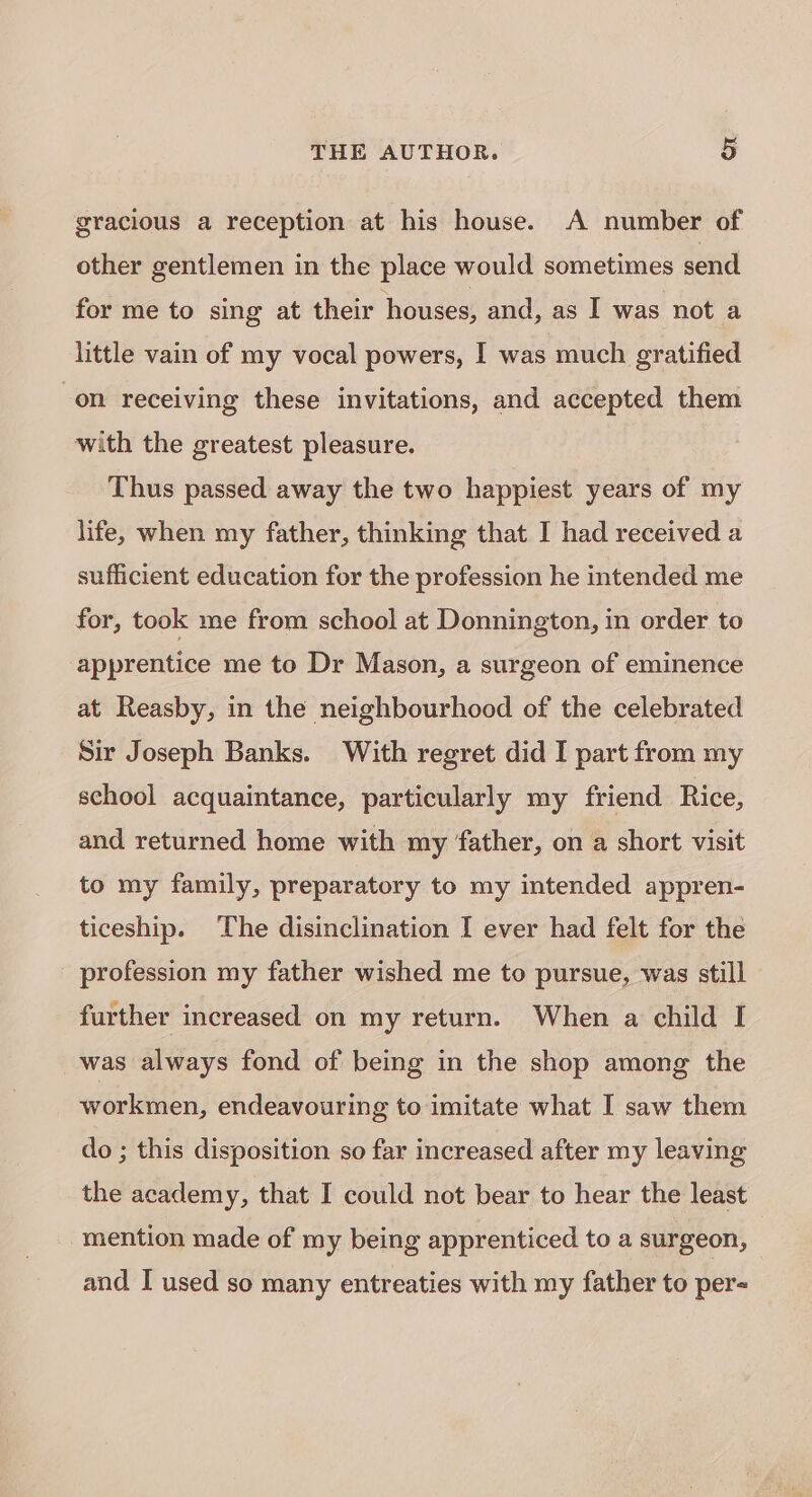 gracious a reception at his house. A number of other gentlemen in the place would sometimes send for me to sing at their houses, and, as I was not a little vain of my vocal powers, I was much gratified on receiving these invitations, and accepted them with the greatest pleasure. Thus passed away the two happiest years of my life, when my father, thinking that I had received a sufficient education for the profession he intended me for, took me from school at Donnington, in order to apprentice me to Dr Mason, a surgeon of eminence at Reasby, in the neighbourhood of the celebrated Sir Joseph Banks. With regret did I part from my school acquaintance, particularly my friend Rice, and returned home with my father, on a short visit to my family, preparatory to my intended appren- ticeship. The disinclination I ever had felt for the _ profession my father wished me to pursue, was still further increased on my return. When a child I was always fond of being in the shop among the workmen, endeavouring to imitate what I saw them do ; this disposition so far increased after my leaving the academy, that I could not bear to hear the least mention made of my being apprenticed to a surgeon, — and I used so many entreaties with my father to per-