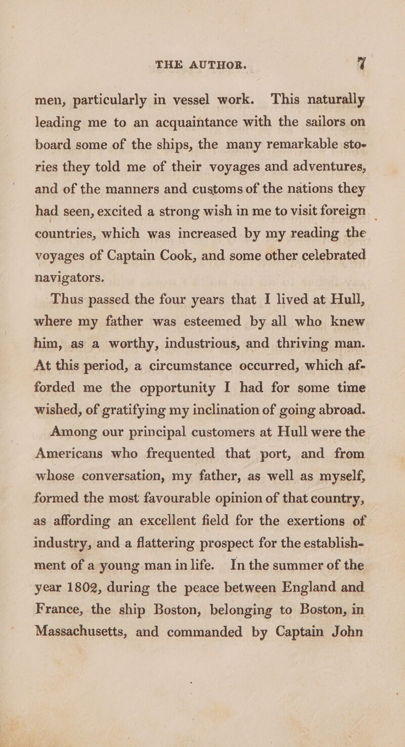 men, particularly in vessel work. This naturally leading me to an acquaintance with the sailors on board some of the ships, the many remarkable sto- ries they told me of their voyages and adventures, and of the manners and customs of the nations they had seen, excited a strong wish in me to visit foreign _ countries, which was increased by my reading the voyages of Captain Cook, and some other celebrated navigators. Thus passed the four years that I lived at Hull, where my father was esteemed by all who knew him, as a worthy, industrious, and thriving man. At this period, a circumstance occurred, which af- forded me the opportunity I had for some time wished, of gratifying my inclination of going abroad. Among our principal customers at Hull were the Americans who frequented that port, and from whose conversation, my father, as well as myself, formed the most favourable opinion of that country, as affording an excellent field for the exertions of industry, and a flattering prospect for the establish- ment of a young man inlife. In the summer of the year 1802, during the peace between England and France, the ship Boston, belonging to Boston, in Massachusetts, and commanded by Captain John