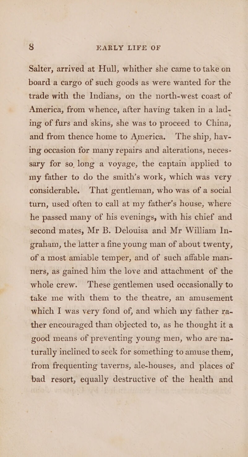 Salter, arrived at Hull, whither she came to take on board a cargo of such goods as were wanted for the trade with the Indians, on the north-west coast of America, from whence, after having taken in a lad- ing of furs and skins, she was to proceed to China, and from thence home to America. The ship, hav- ing occasion for many repairs and alterations, neces- sary for so, long a voyage, the captain applied to my father to do the smith’s work, which was very considerable. That gentleman, who was of a social turn, used often to call at my father’s house, where he passed many of his evenings, with his chief and second mates, Mr B. Delouisa and Mr William In- graham, the latter a fine young man of about twenty, of a most amiable temper, and of such affable man- ners, as gained him the love and attachment of the whole crew. These gentlemen used occasionally to take me with them to the theatre, an amusement which I was very fond of, and which my father ra- ther encouraged than objected to, as he thought it a good means of preventing young men, who are na- turally inclined to seek for something to amuse them, from frequenting taverns, ale-houses, and places of bad resort, equally destructive of the health and