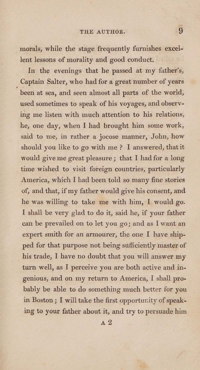 morals, while the stage frequently furnishes excel- lent lessons of morality and good conduct. | In the evenings that he passed at my father’s, Captain Salter, who had for a great number of years been at sea, and seen almost all parts of the world, used sometimes to speak of his voyages, and observ- ing me listen with much attention to his relations, he, one day, when I had brought him some work, said to me, in rather a jocose manner, John, how should you like to go with me ? I answered, that it would give me great pleasure ; that I had for a long time wished to visit foreign countries, particularly America, which I had been told so many fine stories of, and that, if my father would give his consent, and he was willing to take me with him, I would go. I shall be very glad to do it, said he, if your father can be prevailed on to let you go; and as I want an expert smith for an armourer, the one I have ship- ped for that purpose not being sufficiently master of his trade, I have no doubt that you will answer my turn well, as I perceive you are both active and in- genious, and on my return to America, I shall pro- bably be able to do something much better for you in Boston ; I will take the first opportunity of speak- ing to your father about it, and try to persuade him A2