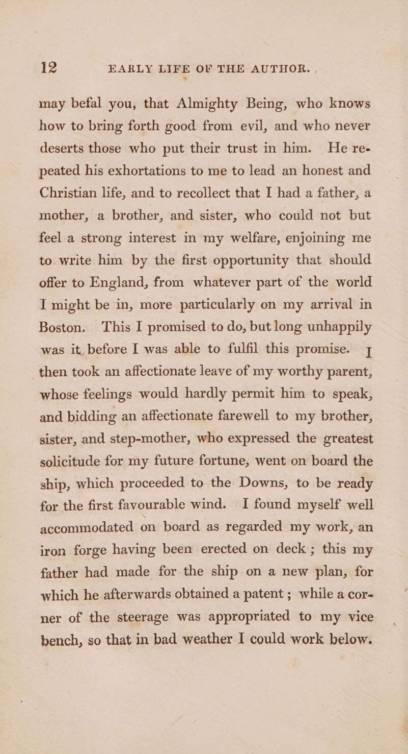 may befal you, that Almighty Being, who knows how to bring forth good from evil, and who never deserts those who put their trust in him. He re- peated his exhortations to me to lead an honest and Christian life, and to recollect that I had a father, a mother, a brother, and sister, who could not but feel a strong interest in my welfare, enjoining me to write him by the first opportunity that should offer to England, from whatever part of the world I might be in, more particularly on my arrival in Boston. This I promised to do, but long unhappily was it. before I was able to fulfil this promise. 1 then took an affectionate leave of my worthy parent, whose feelings would hardly permit him to speak, and bidding an affectionate farewell to my brother, sister, and step-mother, who expressed the greatest solicitude for my future fortune, went on board the ship, which proceeded to the Downs, to be ready for the first favourable wind. I found myself well accommodated on board as regarded my work, an iron forge having been erected on deck ; this my father had made for the ship on a new plan, for which he afterwards obtained a patent ; while a cor- ner of the steerage was appropriated to my vice bench, so that in bad weather I could work below.