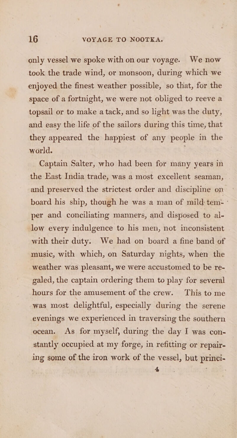 only vessel we spoke with on our voyage. We now took the trade wind, or monsoon, during which we enjoyed the finest weather possible, so that, for the space of a fortnight, we were not obliged to reeve a topsail or to make a tack, and so light was the duty, and easy the life of the sailors during this time, that they appeared the happiest of any people in the world. . Captain Salter, who had been for many years in the East India trade, was a most excellent seaman, and preserved the strictest order and discipline on board his ship, though he was a man of mild: tem: ° per and conciliating manners, and disposed to al- low every indulgence to his men, not inconsistent | with their duty. We had on board a fine band of music, with which, on Saturday nights, when the weather was pleasant, we were accustomed to be re- galed, the captain ordering them to play for several hours for the amusement of the crew. This to me was most delightful, especially during the serene evenings we experienced in traversing the southern ocean. As for myself, during the day I was con- stantly occupied at my forge, in refitting or repair- ing some of the iron work of the vessel, but princi- 4