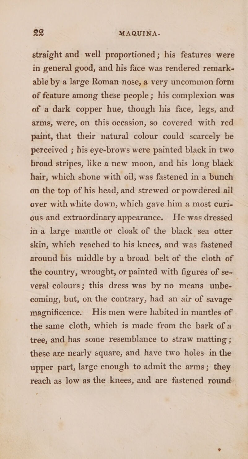 straight and well proportioned ; his features were in general good, and his face was rendered remark- able by a large Roman nose, a very uncommon form of feature among these people; his complexion was of a dark copper hue, though his face, legs, and arms, were, on this occasion, so covered with red paint, that their natural colour could scarcely be perceived ; his eye-brows were painted black in two broad stripes, like a new moon, and his long black hair, which shone with oil, was fastened in a bunch on the top of his head, and strewed or powdered all over with white down, which gave him a most curi- ous and extraordinary appearance. He was dressed ina large mantle or cloak of the black sea otter skin, which reached to his knees, and was fastened around his middle by a broad belt of the cloth of the country, wrought, or painted with figures of se- veral colours; this dress was by no means unbe- coming, but, on the contrary, had an air of savage magnificence» His men were habited in mantles of the same cloth, which is made from the bark of a tree, and has some resemblance to straw matting ; these are nearly square, and have two holes in the upper part, large enough to admit the arms; they reach as low as the knees, and are fastened round