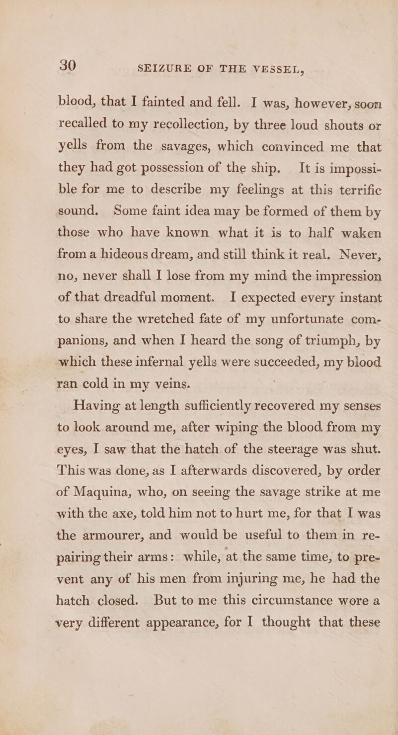 blood, that I fainted and fell. I was, however, soon recalled to my recollection, by three loud shouts or yells from the savages, which convinced me that they had got possession of the ship. It is impossi- ble for me to describe my feelings at this terrific sound. Some faint idea may be formed of them by those who have known what it is to half waken from a hideous dream, and still think it real. Never, no, never shall I lose from my mind the impression of that dreadful moment. I expected every instant to share the wretched fate of my unfortunate com- panions, and when I heard the song of triumph, by which these infernal yells were succeeded, my blood ran cold in my veins. Having at length sufficiently recovered my senses to look around me, after wiping the blood from my eyes, I saw that the hatch of the steerage was shut. This was done, as I afterwards discovered, by order of Maquina, who, on seeing the savage strike at me with the axe, told him not to hurt me, for that I was the armourer, and would be useful to them in re- pairing their arms: while, at the same time, to pre- vent any of his men from injuring me, he had the hatch closed. But to me this circumstance wore a very different appearance, for I thought that these